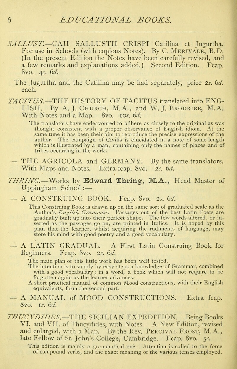 SALLUST.—CKll SALLUSTII CRISPI Catilina et Jugurtha. For use in Schools (with copious Notes). By C. Merivale, B.D. (In the present Edition the Notes have been carefully revised, and a few remarks and explanations added.) Second Edition. Fcap. 8vo. 4s. 6d. The Jugurtha and the Catilina may be had separately, price 2s. 6d. each. TACITUS. —THE HISTORY OF TACITUS translated into ENG- LISH. By A. J. Church, M.A., and W. J. Brodribb, M.A. With Notes and a Map. 8vo. 10s. 6d. The translators have endeavoured to adhere as closely to the original as was thought consistent with a proper observance of English idiom. At the same time it has been their aim to reproduce the precise expressions of the author. The campaign of Civilis is elucidated in a note of some length which is illustrated by a map, containing only the names of places and of tribes occurring in the work. — THE AGRICOLA and GERMANY. By the same translators. With Maps and Notes. Extra fcap. 8vo. 2s. 6d. THRING. —Works by Edward Thring, M.A., Flead Master of Uppingham School:— — A CONSTRUING BOOK. Fcap. 8vo. is. 6d. This Construing Book is drawn up on the same sort of graduated scale as the Author's English Grcnnmar. Passages out of the best Latin Poets are gradually built up into their perfect shape. The few words altered, or in- serted as the passages go on, are printed in Italics. It is hoped by this plan that the learner, whilst acquiring the rudiments of language, may store his mind with good poetry and a good vocabulary. — A LATIN GRADUAL. A First Latin Construing Book for Beginners. Fcap. 8vo. 2s. 6d. The main plan of this little work has been well tested. The intention is to supply by easy steps a knowledge of Grammar, combined with a good vocabulary; in a word, a book which will not require to be forgotten again as the learner advances. A short practical manual of common Mood constructions, with their English equivalents, form the second part. — A MANUAL of MOOD CONSTRUCTIONS. Extra fcap. 8vo. is. 6d. THUC YD IDES. —T H E SICILIAN EXPEDITION. Being Books VI. and VII. of Thucydides, with Notes. A New Edition, revised and enlarged, with a Map. By the Rev. Percival Frost, M. A., late Fellow of St. John's College, Cambridge. Fcap. 8vo. $s. This edition is mainly a grammatical one. Attention is called to the force of compound verbs, a,nd the exact meaning of the various tenses employed.