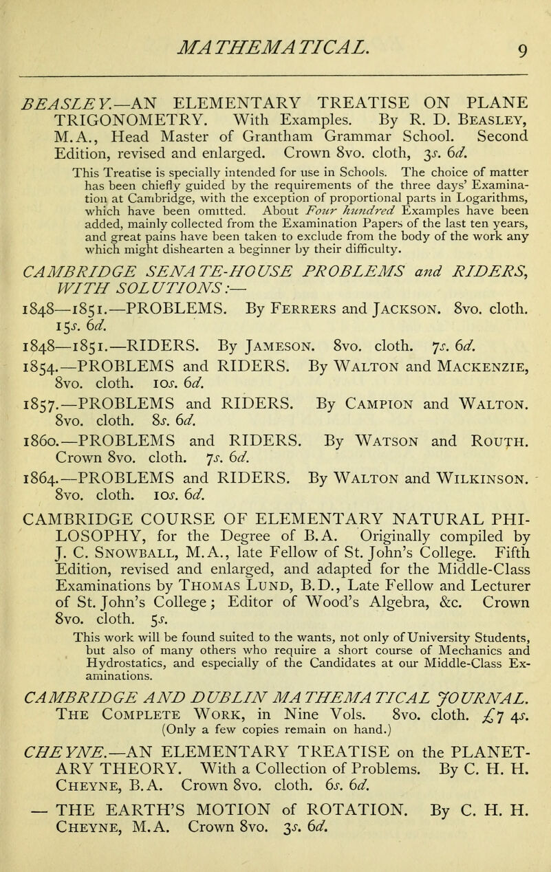 BEASLE Y.—AN ELEMENTARY TREATISE ON PLANE TRIGONOMETRY. With Examples. By R. D. Beasley, M.A., Head Master of Grantham Grammar School. Second Edition, revised and enlarged. Crown 8vo. cloth, 3^. 6d. This Treatise is specially intended for use in Schools. The choice of matter has been chiefly guided by the requirements of the three days' Examina- tion at Cambridge, with the exception of proportional parts in Logarithms, which have been omitted. About Four hundred Examples have been added, mainly collected from the Examination Papers of the last ten years, and great pains have been taken to exclude from the body of the work any which might dishearten a beginner by their difficulty. CAMBRIDGE SENATE-HOUSE PROBLEMS and RIDERS, WITH SOLUTIONS:— 1848—1851.—PROBLEMS. By Ferrers and Jackson. 8vo. cloth. \^s. 6d. 1848—1851.— RIDERS. By Jameson. 8vo. cloth, p. 6d. 1854.—PROBLEMS and RIDERS. By Walton and Mackenzie, 8vo. cloth. 10s. 6d. 1857.—PROBLEMS and RIDERS. By Campion and Walton. 8vo. cloth. Ss. 6d. i860.—PROBLEMS and RIDERS. By Watson and Routh. Crown 8vo. cloth. js. 6d. 1864.—PROBLEMS and RIDERS. By Walton and Wilkinson. 8vo. cloth. 10s. 6d. CAMBRIDGE COURSE OF ELEMENTARY NATURAL PHI- LOSOPHY, for the Degree of B.A. Originally compiled by J. C. Snowball, M. A., late Fellow of St. John's College. Fifth Edition, revised and enlarged, and adapted for the Middle-Class Examinations by Thomas Lund, B.D., Late Fellow and Lecturer of St. John's College; Editor of Wood's Algebra, &c. Crown 8vo. cloth. $s. This work will be found suited to the wants, not only of University Students, but also of many others who require a short course of Mechanics and Hydrostatics, and especially of the Candidates at our Middle-Class Ex- aminations. CAMBRIDGE AND DUBLIN MA THEM A TICAL JOURNAL. The Complete Work, in Nine Vols. 8vo. cloth. £7 4s. (Only a few copies remain on hand.) CHE YNE. —AN ELEMENTARY TREATISE on the PLANET- ARY THEORY. With a Collection of Problems. By C. H. H. Cheyne, B.A. Crown 8vo. cloth. 6s. 6d. — THE EARTH'S MOTION of ROTATION. By C. H. H. Cheyne, M.A. Crown 8vo. 3^. 6d.