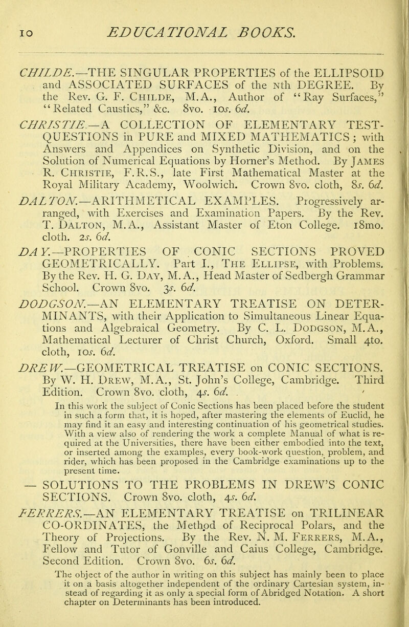 CHILDE. —THE SINGULAR PROPERTIES of the ELLIPSOID and ASSOCIATED SURFACES of the Nth DEGREE. By the Rev. G. F. Childe, M.A., Author of Ray Surfaces,5' Related Caustics, &c. 8vo. ios. 6d. CHRISTIE —K COLLECTION OF ELEMENTARY TEST- QUESTIONS in PURE and MIXED MATHEMATICS ; with Answers and Appendices on Synthetic Division, and on the Solution of Numerical Equations by Horner's Method. By James R. Christie, F.R.S., late First Mathematical Master at the Royal Military Academy, Woolwich. Crown 8vo. cloth, Ss. 6d. DALTON.—ARITHMETICAL EXAMPLES. Progressively ar- ranged, with Exercises and Examination Papers. By the Rev. T. Dalton, M.A., Assistant Master of Eton College. i8mo. cloth. 2s. 6d. DA Y.—PROPERTIES OF CONIC SECTIONS PROVED GEOMETRICALLY. Part I., The Ellipse, with Problems. By the Rev. H. G. Day, M.A., Head Master of Sedbergh Grammar School. Crown 8vo. 3^. 6d. DODGSON. —AN ELEMENTARY TREATISE ON DETER- MINANTS, with their Application to Simultaneous Linear Equa- tions and Algebraical Geometry. By C. L. Dodgson, M.A., Mathematical Lecturer of Christ Church, Oxford. Small 4to. cloth, 10s. 6d. DREW.—GEOMETRICAL TREATISE on CONIC SECTIONS. By W. H. Drew, M.A., St. John's College, Cambridge. Third Edition. Crown 8vo. cloth, 4^. 6d. . 1 In this work the subject of Conic Sections has been placed before the student in such a form that, it is hoped, after mastering the elements of Euclid, he may find it an easy and interesting continuation of his geometrical studies. With a view also of rendering the work a complete Manual of what is re- quired at the Universities, there have been either embodied into the text, or inserted among the examples, every book-work question, problem, and rider, which has been proposed in the Cambridge examinations up to the present time. — SOLUTIONS TO THE PROBLEMS IN DREW'S CONIC SECTIONS. Crown 8vo. cloth, 4*. 6d. FERRERS. —AN ELEMENTARY TREATISE on TRI LINEAR CO-ORDINATES, the Method of Reciprocal Polars, and the Theory of Projections. By the Rev. N. M. Ferrers, M.A., Fellow and Tutor of Gonville and Caius College, Cambridge. Second Edition. Crown 8vo. 6s. 6d. The object of the author in writing on this subject has mainly been to place it on a basis altogether independent of the ordinary Cartesian system, in- stead of regarding it as only a special form of Abridged Notation. A short chapter on Determinants has been introduced.