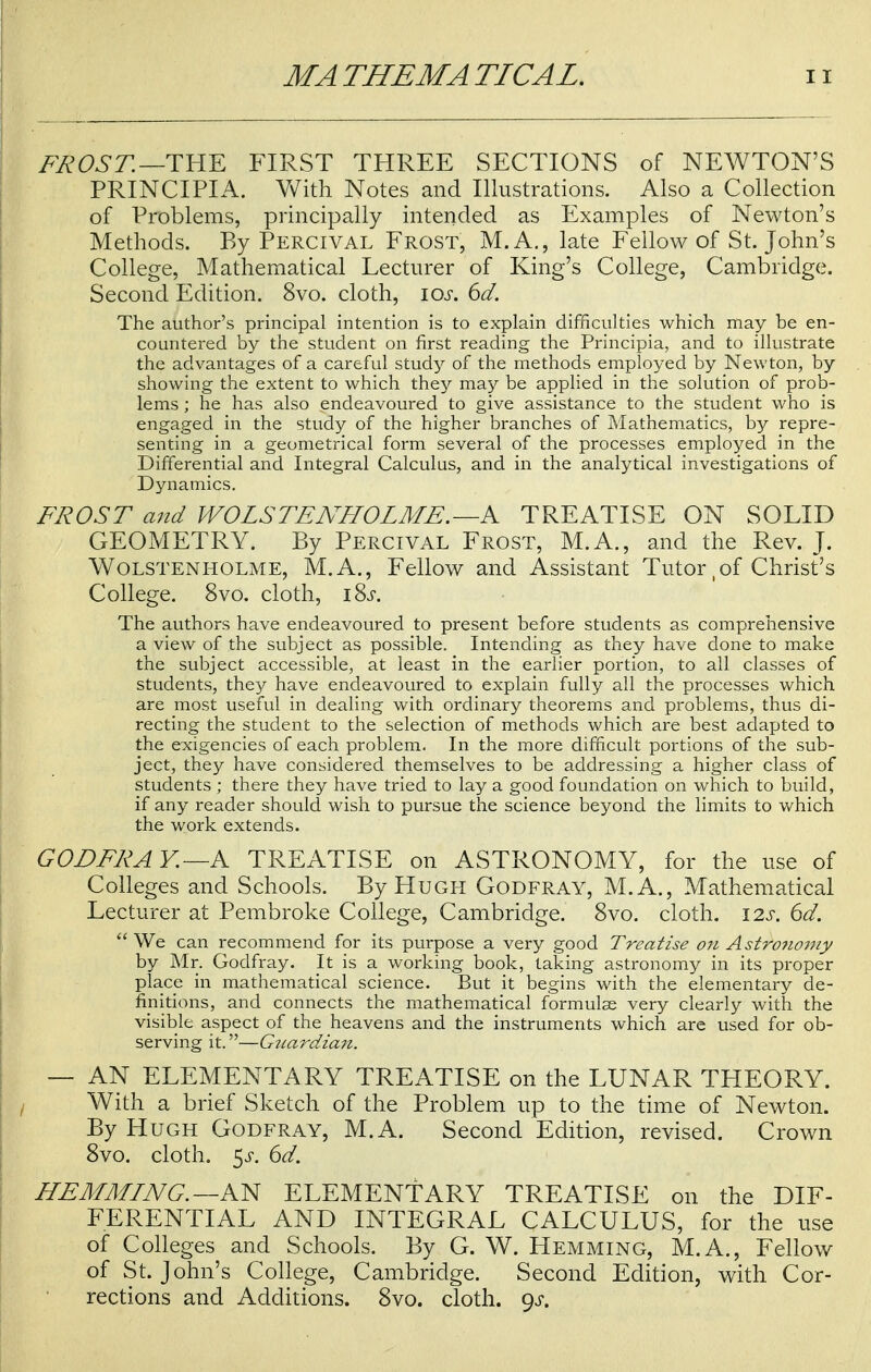 FROST.—THE FIRST THREE SECTIONS of NEWTON'S PRINCIPIA. With Notes and Illustrations. Also a Collection of Problems, principally intended as Examples of Newton's Methods. By Percival Frost, M.A., late Fellow of St. John's College, Mathematical Lecturer of King's College, Cambridge. Second Edition. 8vo. cloth, \os. 6d. The author's principal intention is to explain difficulties which may be en- countered by the student on first reading the Principia, and to illustrate the advantages of a careful study of the methods employed by Newton, by showing the extent to which they may be applied in the solution of prob- lems ; he has also endeavoured to give assistance to the student who is engaged in the study of the higher branches of Mathematics, by repre- senting in a geometrical form several of the processes employed in the Differential and Integral Calculus, and in the analytical investigations of Dynamics. FROST and WOLSTENHOLME. —A TREATISE ON SOLID GEOMETRY. By Percival Frost, M.A., and the Rev. J. Wolstenholme, M.A., Fellow and Assistant Tutor, of Christ's College. 8vo. cloth, iSs. The authors have endeavoured to present before students as comprehensive a view of the subject as possible. Intending as they have done to make the subject accessible, at least in the earlier portion, to all classes of students, they have endeavoured to explain fully all the processes which are most useful in dealing with ordinary theorems and problems, thus di- recting the student to the selection of methods which are best adapted to the exigencies of each problem. In the more difficult portions of the sub- ject, they have considered themselves to be addressing a higher class of students ; there they have tried to lay a good foundation on which to build, if any reader should wish to pursue the science beyond the limits to which the work extends. G ODER A Y.—A TREATISE on ASTRONOMY, for the use of Colleges and Schools. By Hugh Godfray, M.A., Mathematical Lecturer at Pembroke College, Cambridge. 8vo. cloth. 12s. 6d.  We can recommend for its purpose a very good Treatise on Astrotwmy by Mr. Godfray. It is a working book, taking astronomy in its proper place in mathematical science. But it begins with the elementary de- finitions, and connects the mathematical formulae very clearly with the visible aspect of the heavens and the instruments which are used for ob- serving it.—Gtiardian. — AN ELEMENTARY TREATISE on the LUNAR TPIEORY. With a brief Sketch of the Problem up to the time of Newton. By Hugh Godfray, M.A. Second Edition, revised. Crown 8vo. cloth. 5^. 6d. HEMMING. —AN ELEMENTARY TREATISE on the DIF- FERENTIAL AND INTEGRAL CALCULUS, for the use of Colleges and Schools. By G. W. Hemming, M.A., Fellow of St. John's College, Cambridge. Second Edition, with Cor- rections and Additions. 8vo. cloth, gs.