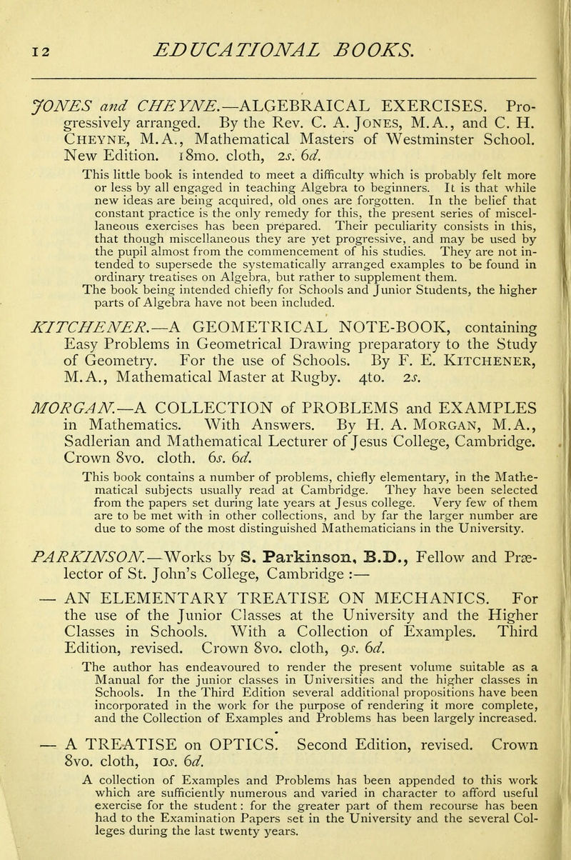 JONES and CHE YNE.—ALGEBRAICAL EXERCISES. Pro- gressively arranged. By the Rev. C. A.Jones, M.A., and C. H. Cheyne, M.A., Mathematical Masters of Westminster School. New Edition. i8mo. cloth, 2s. 6d. This little book is intended to meet a difficulty which is probably felt more or less by all engaged in teaching Algebra to beginners. It is that while new ideas are being acquired, old ones are forgotten. In the belief that constant practice is the only remedy for this, the present series of miscel- laneous exercises has been prepared. Their peculiarity consists in this, that though miscellaneous they are yet progressive, and may be used by the pupil almost from the commencement of his studies. They are not in- tended to supersede the systematically arranged examples to be found in ordinary treatises on Algebra, but rather to supplement them. The book being intended chiefly for Schools and Junior Students, the higher parts of Algebra have not been included. KITCHENER. —A GEOMETRICAL NOTE-BOOK, containing Easy Problems in Geometrical Drawing preparatory to the Study of Geometry. For the use of Schools. By F. E. Kitchener, M.A., Mathematical Master at Rugby. 4to. 2s. MORGAN—A COLLECTION of PROBLEMS and EXAMPLES in Mathematics. With Answers. By H. A. Morgan, M.A., Sadlerian and Mathematical Lecturer of Jesus College, Cambridge. Crown 8vo. cloth. 6s. 6d. This book contains a number of problems, chiefly elementary, in the Mathe- matical subjects usually read at Cambridge. They have been selected from the papers set during late years at Jesus college. Very few of them are to be met with in other collections, and by far the larger number are due to some of the most distinguished Mathematicians in the University. PARKINSON. — Works by S. Parkinson, B.D., Fellow and Pre- lector of St. John's College, Cambridge :— — AN ELEMENTARY TREATISE ON MECHANICS. For the use of the Junior Classes at the University and the Higher Classes in Schools. With a Collection of Examples. Third Edition, revised. Crown 8vo. cloth, gs. 6d. The author has endeavoured to render the present volume suitable as a Manual for the junior classes in Universities and the higher classes in Schools. In the Third Edition several additional propositions have been incorporated in the work for the purpose of rendering it more complete, and the Collection of Examples and Problems has been largely increased. — A TREATISE on OPTICS^ Second Edition, revised. Crown 8vo. cloth, ios. 6d. A collection of Examples and Problems has been appended to this work which are sufficiently numerous and varied in character to afford useful exercise for the student: for the greater part of them recourse has been had to the Examination Papers set in the University and the several Col- leges during the last twenty years.