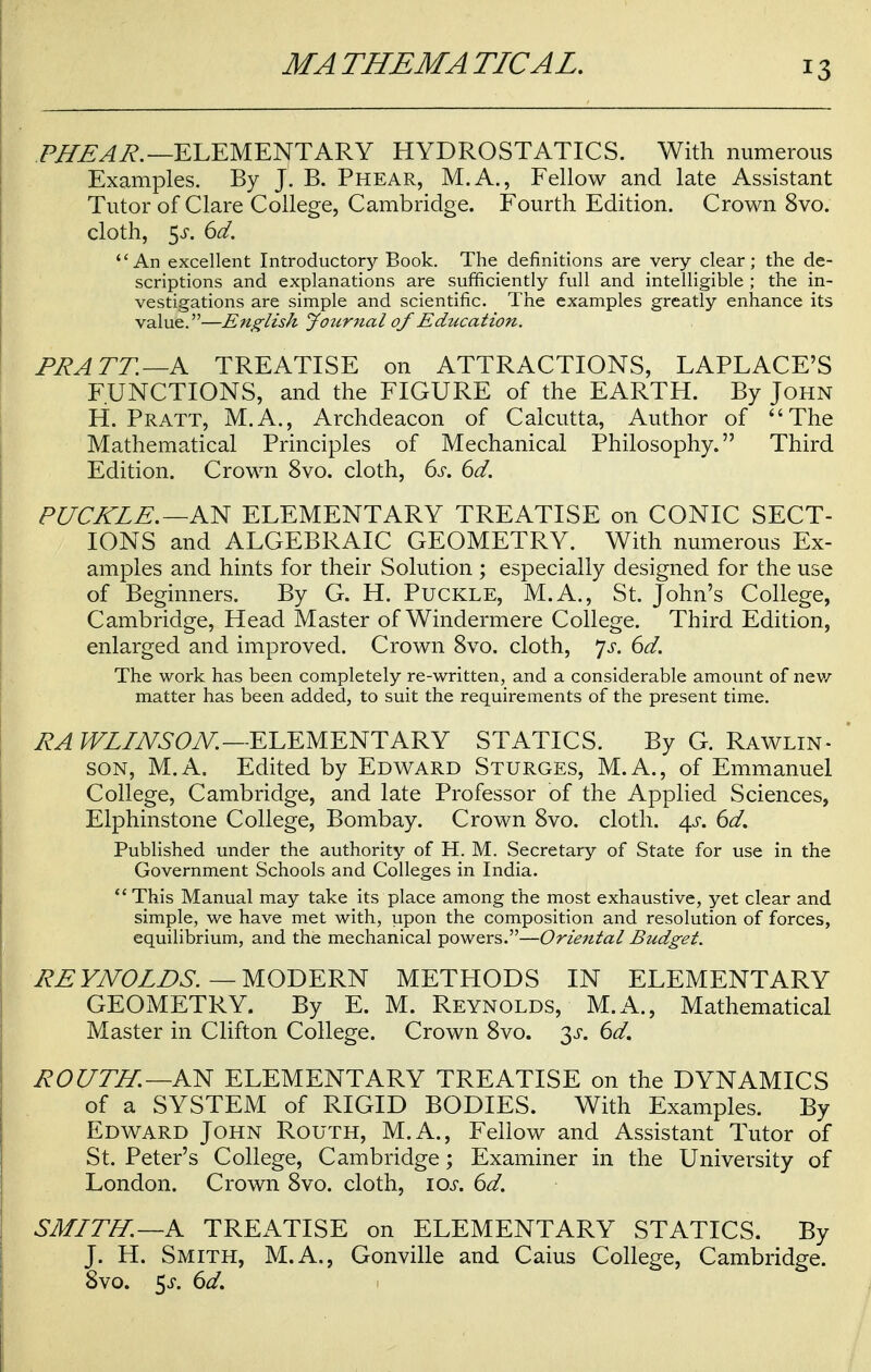 PJTEAR.—ELEMENTARY HYDROSTATICS. With numerous Examples. By J. B. Phear, M.A., Fellow and late Assistant Tutor of Clare College, Cambridge. Fourth Edition. Crown 8vo. cloth, 5^. 6d. An excellent Introductory Book. The definitions are very clear; the de- scriptions and explanations are sufficiently full and intelligible ; the in- vestigations are simple and scientific. The examples greatly enhance its value.—English Jotirnal of Education. PRATT.—A TREATISE on ATTRACTIONS, LAPLACE'S FUNCTIONS, and the FIGURE of the EARTH. By John H. Pratt, M.A., Archdeacon of Calcutta, Author of The Mathematical Principles of Mechanical Philosophy. Third Edition. Crown 8vo. cloth, 6s. 6d. RUCKLE.—AN ELEMENTARY TREATISE on CONIC SECT- IONS and ALGEBRAIC GEOMETRY. With numerous Ex- amples and hints for their Solution ; especially designed for the use of Beginners. By G. H. Puckle, M.A., St. John's College, Cambridge, Head Master of Windermere College. Third Edition, enlarged and improved. Crown 8vo. cloth, Js. 6d. The work has been completely re-written, and a considerable amount of new matter has been added, to suit the requirements of the present time. RA WLINSON.—ELEMENTARY STATICS. By G. Rawlin- son, M.A. Edited by Edward Sturges, M.A., of Emmanuel College, Cambridge, and late Professor of the Applied Sciences, Elphinstone College, Bombay. Crown 8vo. cloth. 4$-. 6d. Published under the authority of H. M. Secretary of State for use in the Government Schools and Colleges in India.  This Manual may take its place among the most exhaustive, yet clear and simple, we have met with, upon the composition and resolution of forces, equilibrium, and the mechanical powers.—Oriental Budget. RE YNOLDS. — MODERN METHODS IN ELEMENTARY GEOMETRY. By E. M. Reynolds, M.A., Mathematical Master in Clifton College. Crown 8vo. 3^. 6d. ROUTH. —AN ELEMENTARY TREATISE on the DYNAMICS of a SYSTEM of RIGID BODIES. With Examples. By Edward John Routh, M.A., Fellow and Assistant Tutor of St. Peter's College, Cambridge; Examiner in the University of London. Crown 8vo. cloth, \os. 6d. SMITH.—A TREATISE on ELEMENTARY STATICS. By J. H. Smith, M.A., Gonville and Caius College, Cambridge. 8vo. 5 j*. 6d.