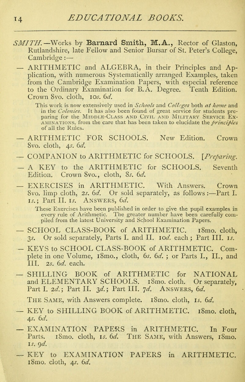 SMITH. —Works by Barnard Smith, M.A., Rector of Glaston, Rutlandshire, late Fellow and Senior Bursar of St. Peter's College, Cambridge :— — ARITHMETIC and ALGEBRA, in their Principles and Ap- plication, with numerous Systematically arranged Examples, taken from the Cambridge Examination Papers, with especial reference to the Ordinary Examination for B.A. Degree. Tenth Edition. Crown 8vo. cloth, \os. 6d. This work is now extensively used in Schools and Colleges both at home and in the Colonies. It has also been found of great service for students pre- paring for the Middle-Class and Civil and Military Service Ex- aminations, from the care that has been taken to elucidate the principles of all the Rules. — ARITHMETIC FOR SCHOOLS. New Edition. Crown 8vo. cloth, 4s. 6d. — COMPANION to ARITHMETIC for SCHOOLS. {Preparing. — A KEY to the ARITHMETIC for SCHOOLS. Seventh Edition. Crown 8vo., cloth, Ss. 6d. — EXERCISES in ARITHMETIC. With Answers. Crown 8vo. limp cloth, 2s. 6d. Or sold separately, as follows :—Part I. is.; Part II. is. Answers, 6d. These Exercises bave been published in order to give the pupil examples in every rule of Arithmetic. The greater number have been carefully com- piled from the latest University and School Examination Papers. — SCHOOL CLASS-BOOK of ARITHMETIC. i8mo. cloth, y. Or sold separately, Parts I. and II. lod, each ; Part III. u. — KEYS to SCHOOL CLASS-BOOK of ARITHMETIC. Com- plete in one Yolume, i8mo., cloth, 6s. 6d. ; or Parts I., II., and III. 2s. 6d. each. — SHILLING BOOK of ARITHMETIC for NATIONAL and ELEMENTARY SCHOOLS. i8mo. cloth. Or separately, Part I. 2d.; Part II. 3^.; Part III. yd. Answers, 6d. The Same, with Answers complete. i8mo. cloth, is. 6d. — KEY to SHILLING BOOK of ARITHMETIC. iSmo. cloth, 4s. 6d. — EXAMINATION PAPERS in ARITHMETIC. In Four Parts. i8mo. cloth, is. 6d. The Same, with Answers, i8mo. is. gd. — KEY to EXAMINATION PAPERS in ARITHMETIC. i8mo. cloth, 4s. 6d.