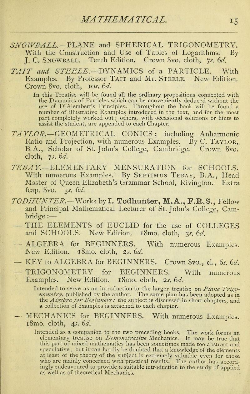 SNOWBALL. —PLANE and SPHERICAL TRIGONOMETRY. With the Construction and Use of Tables of Logarithms. By J. C. Snowball. Tenth Edition. Crown 8vo. cloth, Js. 6d. TAIT and STEELE. —DYNAMICS of a PARTICLE. With Examples. By Professor Tait and Mr. Steele. New Edition. Crown 8vo. cloth, \os. 6d. In this Treatise will be found all the ordinary propositions connected with the Dynamics of Particles which can be conveniently deduced without the use of D'Alembert's Principles. Throughout the book will be found a number of illustrative Examples introduced in the text, and for the most part completely worked out; others, with occasional solutions or hints to assist the student, are appended to each Chapter. TA YLOR. —GEOMETRICAL CONICS ; including Anharmonic Ratio and Projection, with numerous Examples. By C. Taylor, B.A., Scholar of St. John's College, Cambridge. Crown 8vo. cloth, ]s. 6d. TEBA Y. —ELEMENTARY MENSURATION for SCHOOLS. With numerous Examples. By Septimus Tebay, B.A., Head Master of Queen Elizabeth's Grammar School, Rivington. Extra fcap. 8vo. 3s. 6d. TODHUNTER.—Works by I. Todhunter, M.A., F.R.S., Fellow and Principal Mathematical Lecturer of St. John's College, Cam- bridge :— — THE ELEMENTS of EUCLID for the use of COLLEGES and SCHOOLS. New Edition. i8mo. cloth, y. 6d. — ALGEBRA for BEGINNERS. With numerous Examples. New Edition. i8mo. cloth, 2s. 6d. — KEY to ALGEBRA for BEGINNERS. Crown 8vo., cl., 6s. 6d. — TRIGONOMETRY for BEGINNERS. With numerous Examples. New Edition. l8mo. cloth, 2s. 6d. Intended to serve as an introduction to the larger treatise on Plane Trigo- nometry, published by the author. The same plan has been adopted as in the Algebra for Beginners: the subject is discussed in short chapters, and a collection of examples is attached to each chapter. — MECHANICS for BEGINNERS. With numerous Examples. i8mo. cloth, 4J-. 6d. Intended as a companion to the two preceding books. The work forms an elementary treatise on Demonstrative Mechanics. It may be true that this part of mixed mathematics has been sometimes made too abstract and speculative ; but it can hardly be doubted that a knowledge of the elements at least of the theory of the subject is extremely valuable even for those who are mainly concerned with practical results. The author has accord- ingly endeavoured to provide a suitable introduction to the study of applied as well as of theoretical Mechanics.