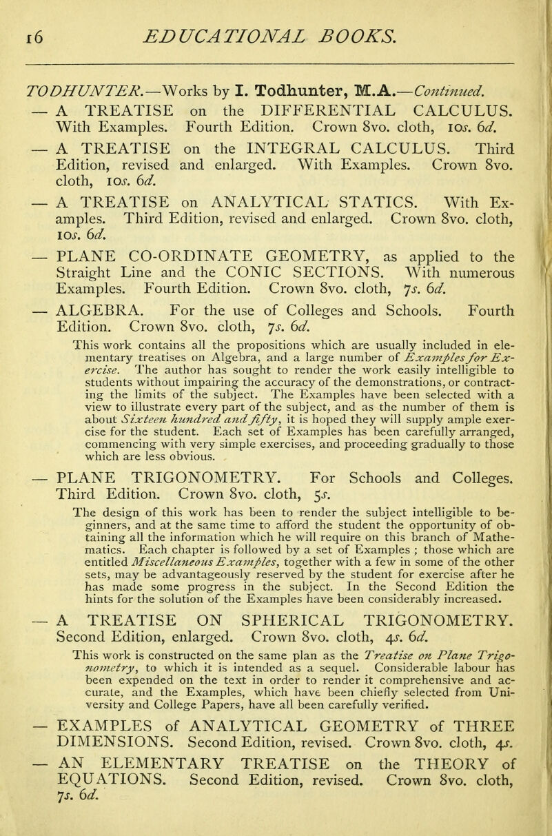 TODHUNTER. — Works by I. Todhunter, M.A.—Continued. — A TREATISE on the DIFFERENTIAL CALCULUS. With Examples. Fourth Edition. Crown 8vo. cloth, 10s. 6d. — A TREATISE on the INTEGRAL CALCULUS. Third Edition, revised and enlarged. With Examples. Crown 8vo. cloth, ios. 6d. — A TREATISE on ANALYTICAL STATICS. With Ex- amples. Third Edition, revised and enlarged. Crown 8vo. cloth, ios. 6d. — PLANE CO-ORDINATE GEOMETRY, as applied to the Straight Line and the CONIC SECTIONS. With numerous Examples. Fourth Edition. Crown 8vo. cloth, Js. 6d. — ALGEBRA. For the use of Colleges and Schools. Fourth Edition. Crown 8vo. cloth, js. 6d. This work contains all the propositions which are usually included in ele- mentary treatises on Algebra, and a large number of Examples for Ex- ercise. The author has sought to render the work easily intelligible to students without impairing the accuracy of the demonstrations, or contract- ing the limits of the subject. The Examples have been selected with a view to illustrate every part of the subject, and as the number of them is about Sixteen hundred and fifty, it is hoped they will supply ample exer- cise for the student. Each set of Examples has been carefully arranged, commencing with very simple exercises, and proceeding gradually to those which are less obvious. — PLANE TRIGONOMETRY. For Schools and Colleges. Third Edition. Crown 8vo. cloth, $s. The design of this work has been to render the subject intelligible to be- ginners, and at the same time to afford the student the opportunity of ob- taining all the information which he will require on this branch of Mathe- matics. Each chapter is followed by a set of Examples ; those which are entitled Miscellaneous Examples, together with a few in some of the other sets, may be advantageously reserved by the student for exercise after he has made some progress in the subject. In the Second Edition the hints for the solution of the Examples have been considerably increased. — A TREATISE ON SPHERICAL TRIGONOMETRY. Second Edition, enlarged. Crown 8vo. cloth, \s. 6d. This work is constructed on the same plan as the Treatise on Plane Trigo- nometry, to which it is intended as a sequel. Considerable labour has been expended on the text in order to render it comprehensive and ac- curate, and the Examples, which have been chiefly selected from Uni- versity and College Papers, have all been carefully verified. — EXAMPLES of ANALYTICAL GEOMETRY of THREE DIMENSIONS. Second Edition, revised. Crown 8vo. cloth, 4s. — AN ELEMENTARY TREATISE on the THEORY of EQUATIONS. Second Edition, revised. Crown 8vo. cloth, 7s. 6d.