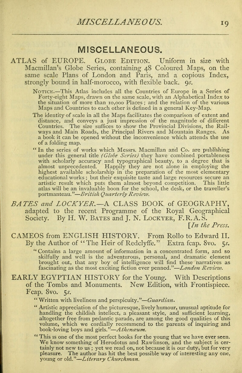 MISCELLANEO US. MISCELLANEOUS. ATLAS of EUROPE. Globe Edition. Uniform in size with Macmillan's Globe Series, containing 48 Coloured Maps, on the same scale Plans of London and Paris, and a copious Index, strongly bound in half-morocco, with flexible back. 9^. Notice.—This Atlas includes all the Countries of Europe in a Series of Forty-eight Maps, drawn on the same scale, with an Alphabetical Index to the situation of more than 10,000 Places ; and the relation of the various Maps and Countries to each other is defined in a general Key-Map. The identity of scale in all the Maps facilitates the comparison of extent and distance, and conveys a just impression of the magnitude of different Countries. The size suffices to show the Provincial Divisions, the Rail- ways and Main Roads, the Principal Rivers and Mountain Ranges. As a book it can be opened without the inconvenience which attends the use of a folding map.  In the series of works which Messrs. Macmillan and Co. are publishing under this general title (Globe Series) they have combined portableness with scholarly accuracy and typographical beauty, to a degree that is almost unprecedented. Happily they are not alone in employing the highest available scholarship in the preparation of the most elementary educational works ; but their exquisite taste and large resources secure an artistic result which puts them almost beyond competition. This little atlas will be an invaluable boon for the school, the desk, or the traveller's portmanteau.—British Qziarterly Review. BATES and L0CKYER. —A CLASS BOOK of GEOGRAPHY, adapted to the recent Programme of the Royal Geographical Society. By H. W. Bates and J. N. Lockyer, F.R.A.S. [In the Press. CAMEOS from ENGLISH HISTORY. From Rollo to Edward II. By the Author of The Heir of Redclyffe. Extra fcap. 8vo. 5^.  Contains a large amount of information in a concentrated form, and so skilfully and well is the adventurous, personal, and dramatic element brought out, that any boy of intelligence will find these narratives as fascinating as the most exciting fiction ever penned.—London Review. EARLY EGYPTIAN HISTORY for the Young. With Descriptions of the Tombs and Monuments. New Edition, with Frontispiece. Fcap. 8vo. 5-y. Written with liveliness and perspicuity.—Guardian.  Artistic appreciation of the picturesque, lively humour, unusual aptitude for handling the childish intellect, a pleasant style, and sufficient learning, altogether free from pedantic parade, are among the good qualities of this volume, which we cordially recommend to the parents of inquiring and book-loving boys and girls.—Athenaeum.  This is one of the most perfect books for the young that we have ever seen. We know something of Herodotus and Rawlinson, and the subject is cer- tainly not new to us ; yet we read on, not because it is our duty, but for very pleasure. The author has hit the best possible way of interesting any one, young or old.—Literary Churchman.