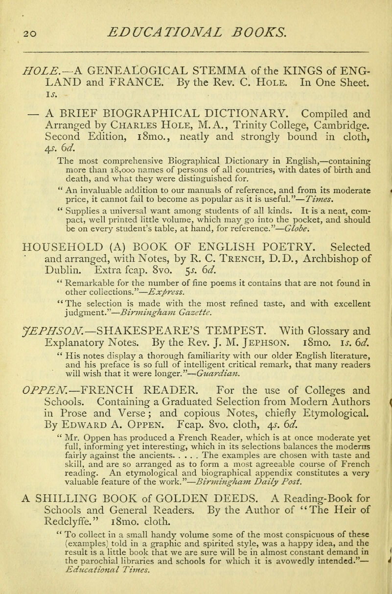 HOLE.—A GENEALOGICAL STEMMA of the KINGS of ENG- LAND and FRANCE. By the Rev. C. Hole. In One Sheet. is. — A BRIEF BIOGRAPHICAL DICTIONARY. Compiled and Arranged by Charles Hole, M.A., Trinity College, Cambridge. Second Edition, i8mo., neatly and strongly bound in cloth, 4.S. 6d. The most comprehensive Biographical Dictionary in English,—containing more than 18,000 names of persons of all countries, with dates of birth and death, and what they were distinguished for.  An invaluable addition to our manuals of reference, and from its moderate price, it cannot fail to become as popular as it is useful.—Times.  Supplies a universal want among students of all kinds. It is a neat, com- pact, well printed little volume, which may go into the pocket, and should be on every student's table, at hand, for reference.—Globe. HOUSEHOLD (A) BOOK OF ENGLISH POETRY. Selected and arranged, with Notes, by R. C. Trench, D.D., Archbishop of Dublin. Extra fcap. 8vo. $s. 6d.  Remarkable for the number of fine poems it contains that are not found in other collections.—Express. The selection is made with the most refined taste, and with excellent judgment.—Birmingham Gazette. JEPHSON.—SHAKESPEARE'S TEMPEST. With Glossary and Explanatory Notes. By the Rev. J. M. Jephson. i8mo. is. 6d.  His notes display a thorough familiarity with our older English literature, and his preface is so full of intelligent critical remark, that many readers will wish that it were longer.—^Guardian. OPPEN.— FRENCH READER. For the use of Colleges and Schools. Containing a Graduated Selection from Modern Authors in Prose and Verse; and copious Notes, chiefly Etymological. By Edward A. Oppen. Fcap. 8vo. cloth, \s. 6d.  Mr. Oppen has produced a French Reader, which is at once moderate yet full, informing yet interesting, which in its selections balances the moderns fairly against the ancients The examples are chosen with taste and skill, and are so arranged as to form a most agreeable course of French reading. An etymological and biographical appendix constitutes a very valuable feature of the work.—Birmingham Daily Post. A SHILLING BOOK of GOLDEN DEEDS. A Reading-Book for Schools and General Readers. By the Author of The Heir of Redclyffe. i8mo. cloth.  To collect in a small handy volume some of the most conspicuous of these (examples) told in a graphic and spirited style, was a happy idea, and the result is a little book that we are sure will be in almost constant demand in the parochial libraries and schools for which it is avowedly intended.— Educational Times.