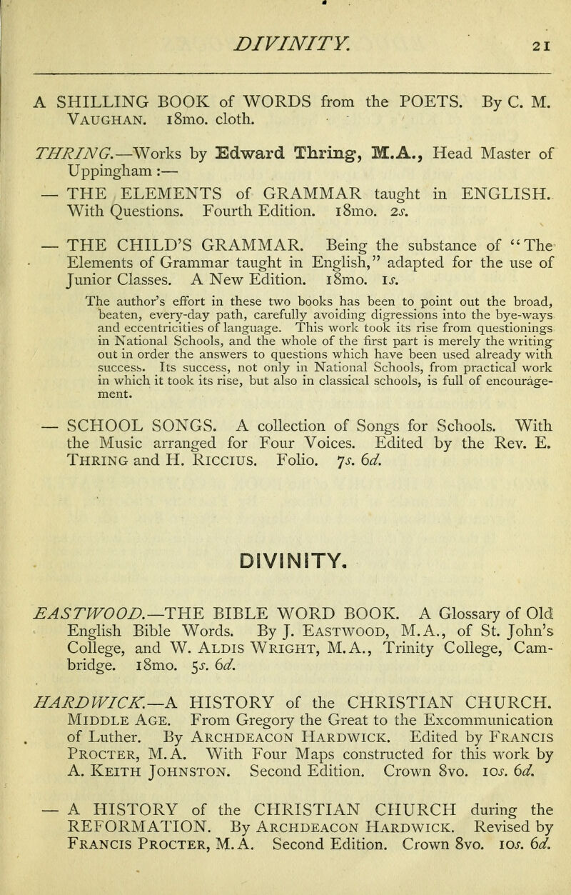 A SHILLING BOOK of WORDS from the POETS. By C. M. Vaughan. i8mo. cloth. TURING.— Works by Edward Thring, M.A., Head Master of Uppingham :— — THE ELEMENTS of GRAMMAR taught in ENGLISH. With Questions. Fourth Edition. i8mo. 2s. — THE CHILD'S GRAMMAR. Being the substance of The Elements of Grammar taught in English, adapted for the use of Junior Classes. A New Edition. i8mo. is. The author's effort in these two books has been to point out the broad, beaten, every-day path, carefully avoiding digressions into the bye-ways and eccentricities of language. This work took its rise from questionings in National Schools, and the whole of the first part is merely the writing out in order the answers to questions which have been used already with success. Its success, not only in National Schools, from practical work in which it took its rise, but also in classical schools, is full of encourage- ment. — SCHOOL SONGS. A collection of Songs for Schools. With the Music arranged for Four Voices. Edited by the Rev. E. Thring and H. Riccius. Folio. ys. 6d. DIVINITY, EASTWOOD.—THE BIBLE WORD BOOK. A Glossary of Old English Bible Words. By J. Eastwood, M.A., of St. John's College, and W. Aldis Wright, M.A., Trinity College, Cam- bridge. i8mo. 5s. 6d. HARD WICK. —A HISTORY of the CHRISTIAN CHURCH. Middle Age. From Gregory the Great to the Excommunication of Luther. By Archdeacon Hardwick. Edited by Francis Procter, M.A. With Four Maps constructed for this work by A. Keith Johnston. Second Edition. Crown 8vo. 10s. 6d. — A HISTORY of the CHRISTIAN CHURCH during the REFORMATION. By Archdeacon Hardwick. Revised by Francis Procter, M.A. Second Edition. Crown 8vo. 10s. 6d.