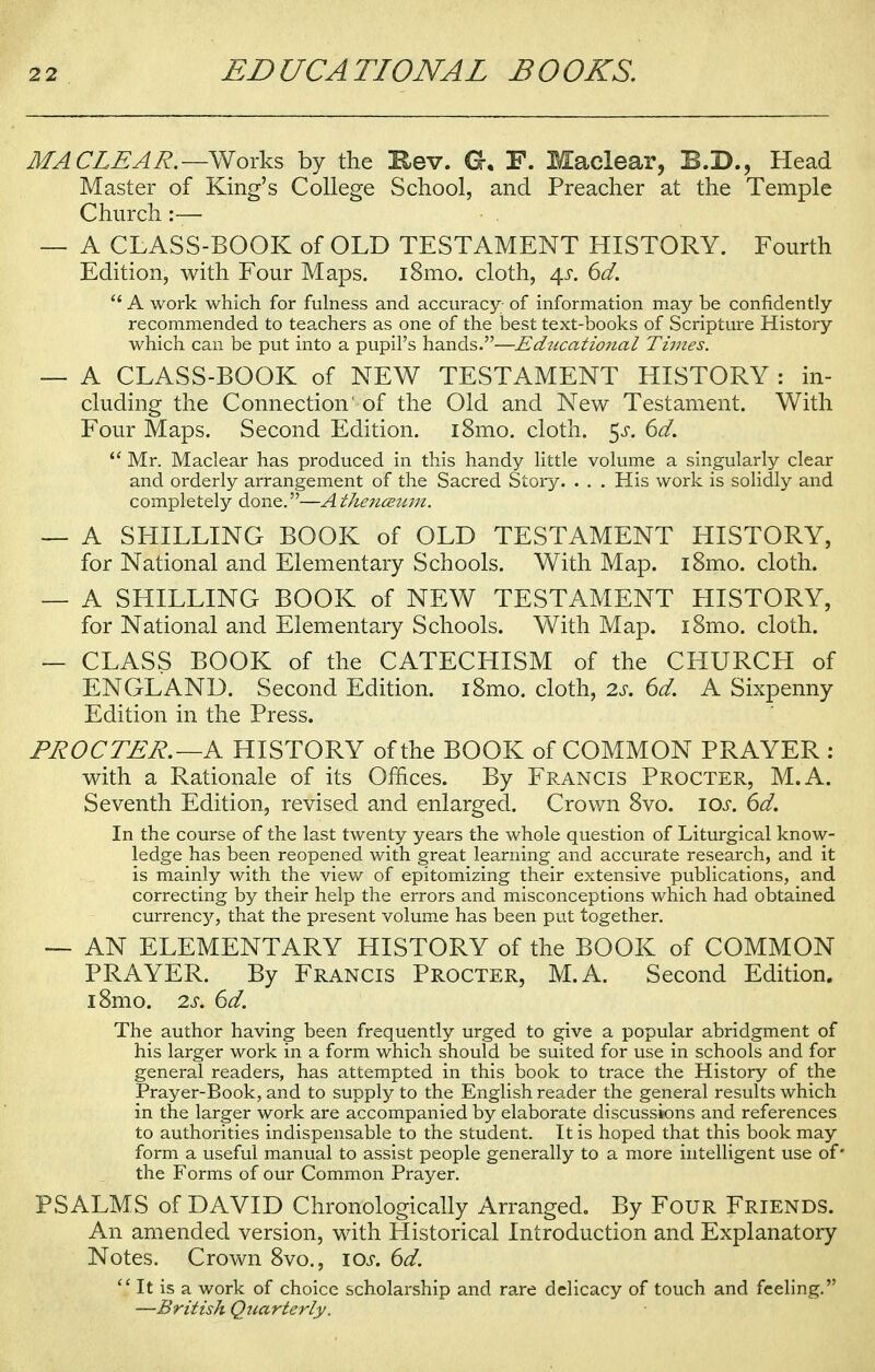 MA CLEAR.—Works by the Hev. G. F. Maclear, B.D., Head Master of King's College School, and Preacher at the Temple Church :— — A CLASS-BOOK of OLD TESTAMENT HISTORY. Fourth Edition, with Four Maps. i8mo. cloth, 4s. 6d.  A work which for fulness and accuracy of information may be confidently recommended to teachers as one of the best text-books of Scripture History which can be put into a pupil's hands.—Educatio7tal Times. — A CLASS-BOOK of NEW TESTAMENT HISTORY : in- cluding the Connection' of the Old and New Testament. With Four Maps. Second Edition. i8mo. cloth. $s. 6d.  Mr. Maclear has produced in this handy little volume a singularly clear and orderly arrangement of the Sacred Story. . . . His work is solidly and completely done.—Athenceum. — A SHILLING BOOK of OLD TESTAMENT HISTORY, for National and Elementary Schools. With Map. i8mo. cloth. — A SHILLING BOOK of NEW TESTAMENT HISTORY, for National and Elementary Schools. With Map. i8mo. cloth. — CLASS BOOK of the CATECHISM of the CHURCH of ENGLAND. Second Edition. i8mo. cloth, 2s. 6d. A Sixpenny Edition in the Press. PROCTER.—A HISTORY of the BOOK of COMMON PRAYER : with a Rationale of its Offices. By Francis Procter, M.A. Seventh Edition, revised and enlarged. Crown 8vo. 10s. 6d. In the course of the last twenty years the whole question of Liturgical know- ledge has been reopened with great learning and accurate research, and it is mainly with the view of epitomizing their extensive publications, and correcting by their help the errors and misconceptions which had obtained currency, that the present volume has been put together. — AN ELEMENTARY HISTORY of the BOOK of COMMON PRAYER. By Francis Procter, M.A. Second Edition. i8mo. 2s. 6d. The author having been frequently urged to give a popular abridgment of his larger work in a form which should be suited for use in schools and for general readers, has attempted in this book to trace the History of the Prayer-Book, and to supply to the English reader the general results which in the larger work are accompanied by elaborate discussions and references to authorities indispensable to the student. It is hoped that this book may form a useful manual to assist people generally to a more intelligent use of' the Forms of our Common Prayer. PSALMS of DAVID Chronologically Arranged. By Four Friends. An amended version, with Historical Introduction and Explanatory Notes. Crown 8vo., 10s. 6d.  It is a work of choice scholarship and rare delicacy of touch and feeling. —British Quarterly.