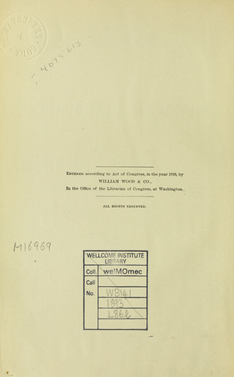 Entered according to Act of Congress, in the year 1S93, by WILLIAM WOOD & CO., In the Office of the Librarian of Congress, at Washington. ALL RIGHTS RESERVED, WELLCO^^F INSTITUTE Coll. we^MOmec Call No.