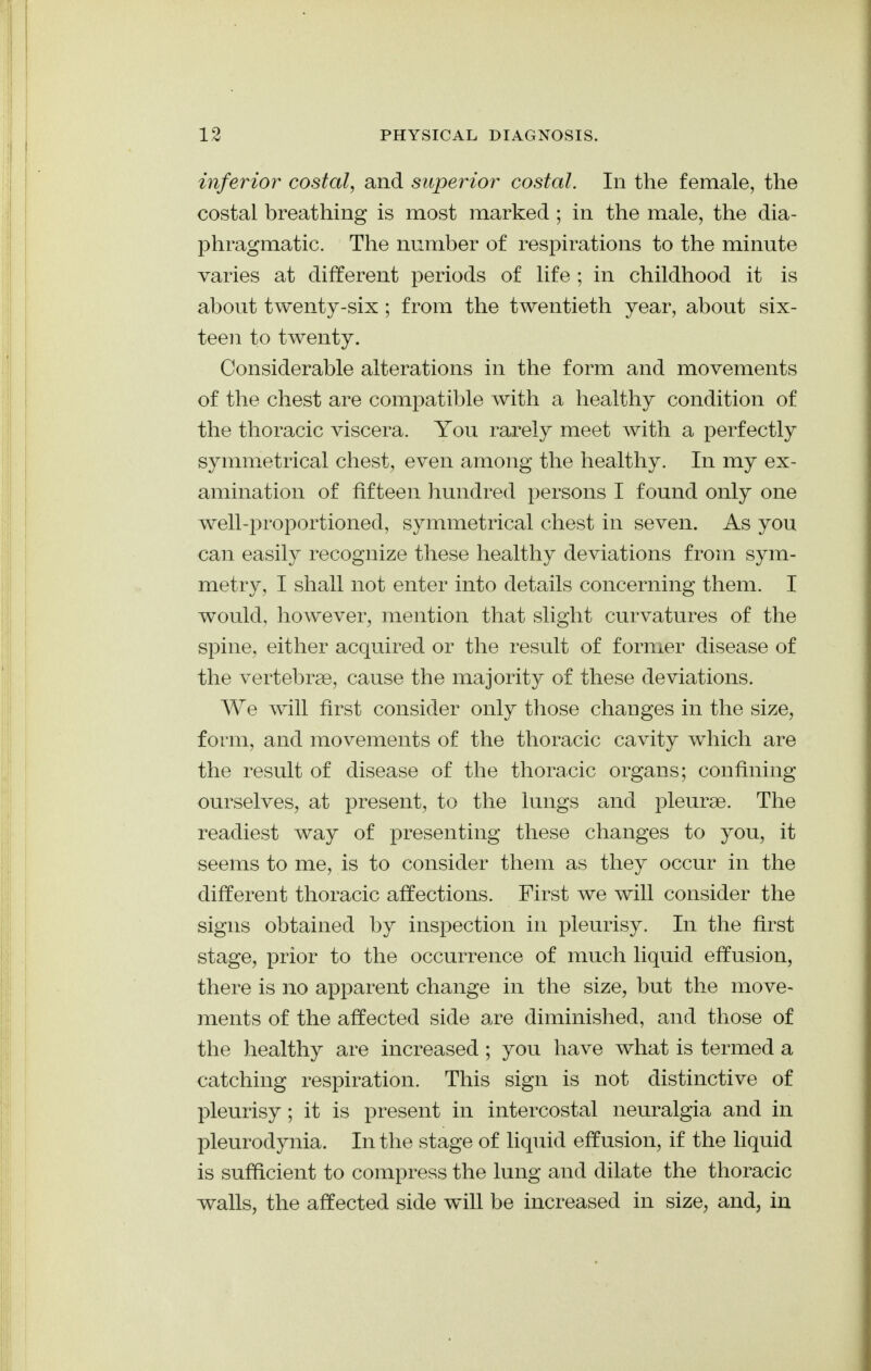 inferior costal, and superior costal. In the female, the costal breathing is most marked ; in the male, the dia- phragmatic. The number of respirations to the minute varies at different periods of life ; in childhood it is about twenty-six ; from the twentieth year, about six- teen to twenty. Considerable alterations in the form and movements of the chest are compatible with a healthy condition of the thoracic viscera. You rarely meet with a perfectly symmetrical chest, even among the healthy. In my ex- amination of fifteen hundred persons I found only one well-proportioned, symmetrical chest in seven. As you can easily recognize these healthy deviations from sym- metry, I shall not enter into details concerning them. I would, however, mention that slight curvatures of the spine, either acquired or the result of former disease of the vertebrae, cause the majority of these deviations. We will first consider only those changes in the size, form, and movements of the thoracic cavity which are the result of disease of the thoracic organs; confining ourselves, at present, to the lungs and pleurae. The readiest way of presenting these changes to you, it seems to me, is to consider them as they occur in the different thoracic affections. First we will consider the signs obtained by inspection in pleurisy. In the first stage, prior to the occurrence of much liquid effusion, there is no apparent change in the size, but the move- ments of the affected side are diminished, and those of the healthy are increased ; you have what is termed a catching respiration. This sign is not distinctive of pleurisy; it is present in intercostal neuralgia and in pleurodynia. In the stage of liquid effusion, if the liquid is sufficient to compress the lung and dilate the thoracic walls, the affected side will be increased in size, and, in