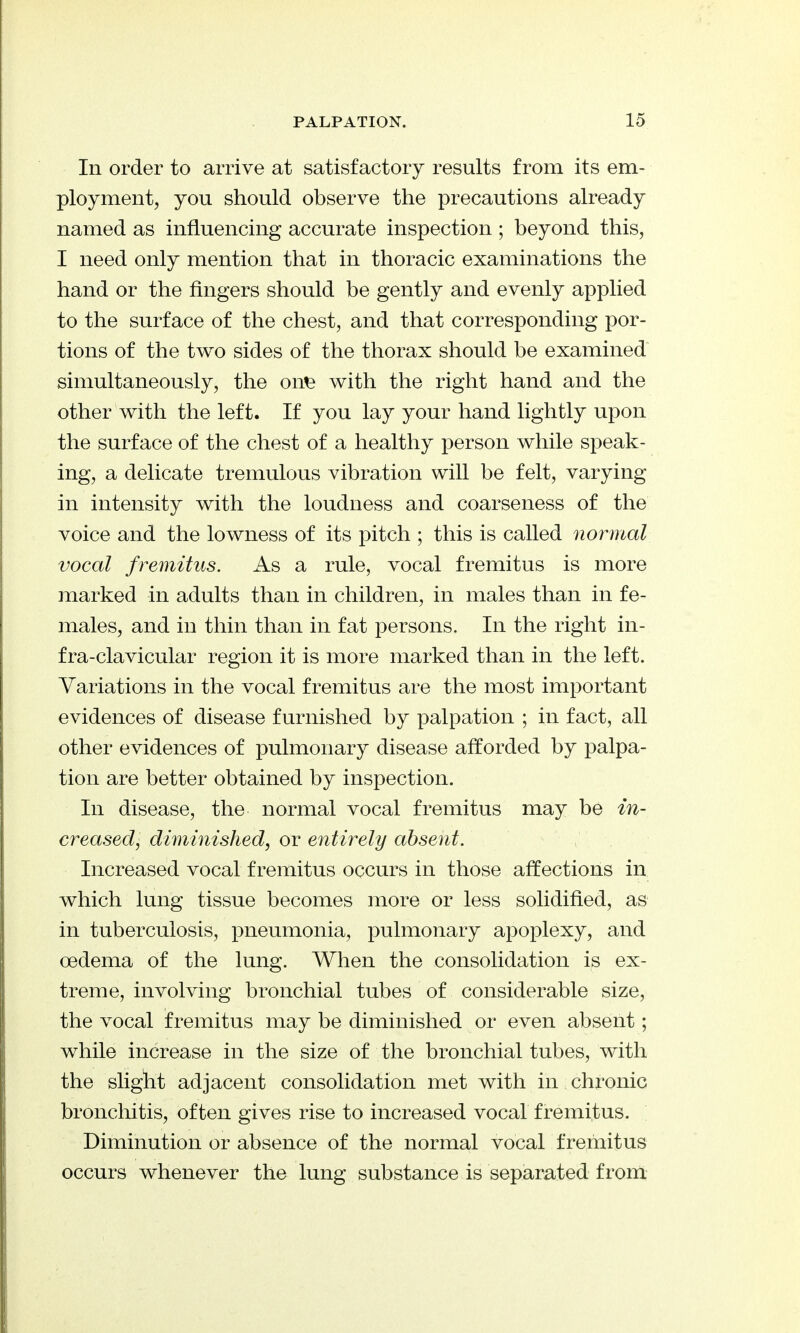 In order to arrive at satisfactory results from its em- ployment, you should observe the precautions already named as influencing accurate inspection ; beyond this, I need only mention that in thoracic examinations the hand or the fingers should be gently and evenly applied to the surface of the chest, and that corresponding por- tions of the two sides of the thorax should be examined simultaneously, the on^ with the right hand and the other with the left. If you lay your hand lightly upon the surface of the chest of a healthy person while speak- ing, a delicate tremulous vibration will be felt, varying in intensity with the loudness and coarseness of the voice and the lowness of its pitch ; this is called normal vocal fremitus. As a rule, vocal fremitus is more marked in adults than in children, in males than in fe- males, and in thin than in fat persons. In the right in- fra-clavicular region it is more marked than in the left. Variations in the vocal fremitus are the most important evidences of disease furnished by palpation ; in fact, all other evidences of pulmonary disease afforded by palpa- tion are better obtained by inspection. In disease, the normal vocal fremitus may be in- creased, diminished, or entirely absent. Increased vocal fremitus occurs in those affections in which lung tissue becomes more or less solidified, as in tuberculosis, pneumonia, pulmonary apoplexy, and oedema of the lung. When the consolidation is ex- treme, involving bronchial tubes of considerable size, the vocal fremitus may be diminished or even absent; while increase in the size of the bronchial tubes, with the sliglit adjacent consolidation met with in chronic broncloitis, often gives rise to increased vocal fremitus. Diminution or absence of the normal vocal fremitus occurs whenever the lung substance is separated from