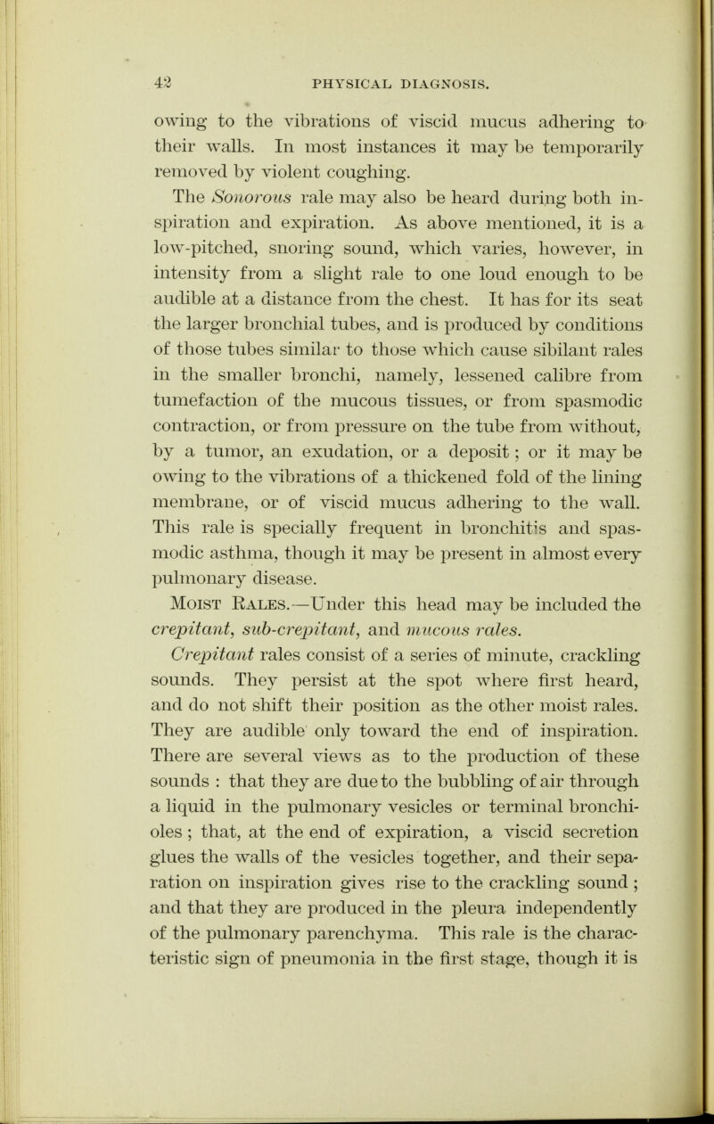 owing to the vibrations of viscid mucus adhering to their walls. In most instances it may be temporarily removed by violent coughing. The Sonorous rale may also be heard during both in- spiration and expiration. As above mentioned, it is a low-pitched, snoring sound, which varies, however, in intensity from a slight rale to one loud enough to be audible at a distance from the chest. It has for its seat the larger bronchial tubes, and is produced by conditions of those tubes similar to those which cause sibilant rales in the smaller bronchi, namely, lessened calibre from tumefaction of the mucous tissues, or from spasmodic contraction, or from pressure on the tube from without, by a tumor, an exudation, or a deposit; or it may be owing to the vibrations of a thickened fold of the lining membrane, or of viscid mucus adhering to the wall. This rale is specially frequent in bronchitis and spas- modic asthma, though it may be present in almost every pulmonary disease. Moist Rales. —Under this head may be included the crepitant, sub-crepitant, and mucous rales. Crepitant rales consist of a series of minute, crackling sounds. They persist at the spot where first heard, and do not shift their position as the other moist rales. They are audible only toward the end of inspiration. There are several views as to the production of these sounds : that they are due to the bubbling of air through a liquid in the pulmonary vesicles or terminal bronchi- oles ; that, at the end of expiration, a viscid secretion glues the walls of the vesicles together, and their sepa- ration on inspiration gives rise to the crackling sound ; and that they are produced in the pleura independently of the pulmonary parenchyma. This rale is the charac- teristic sign of pneumonia in the first stage, though it is