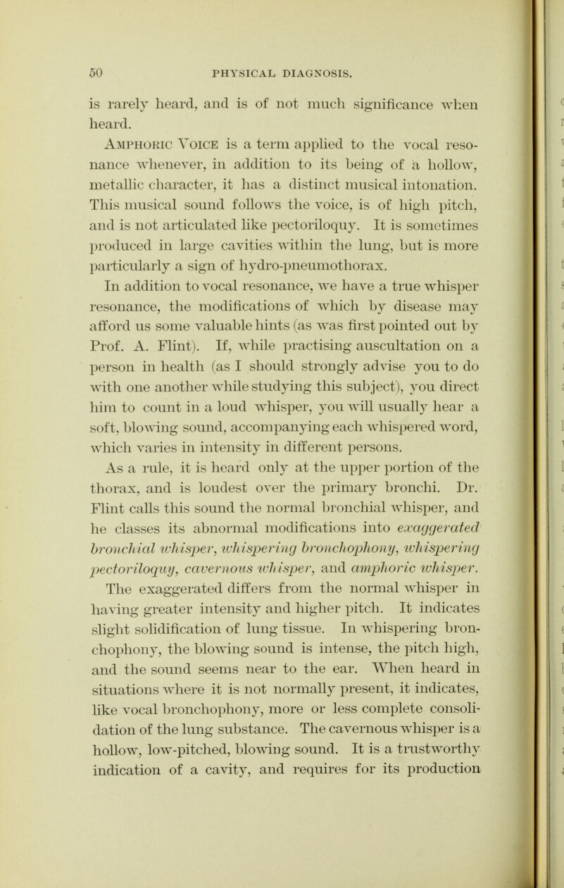 is rarely heard, and is of not much significance when heard. Amphoric Voice is a term apphed to the vocal reso- nance whenever, in addition to its being of ia hollow, metallic character, it has a distinct musical intonation. This musical sound follows the voice, is of high pitch, and is not articulated like pectoriloquy. It is sometimes produced in large cavities within the lung, but is more paii^iculaiiy a sign of hydro-pneumothorax. In addition to vocal resonance, we have a true whisper resonance, the modifications of which by disease may afford us some valuable hints (as was first pointed out by Prof. A. Flint). If, while practising auscultation on a person in health (as I should strongly advise you to do with one another while studying this subject), you direct him to count in a loud whisper, you will usually hear a soft, blowing sound, accompanying each whispered word, which varies in intensity in different persons. As a rule, it is heard only at the upper portion of the thorax, and is loudest over the primary bronchi. Dr. Flint calls this sound the normal bronchial whisper, and he classes its abnormal modifications into exaggei^ated bronchial tuhtsper, tvhispertiig hj^oncliopliony, tuhispering jjectoriloqiiy, cavernous tuhisj^er, and amjyhoric ivhisper. The exaggerated differs from the normal whisper in having greater intensity and higher pitch. It indicates slight solidification of lung tissue. In whispering bron- chophony, the blowing sound is intense, the pitch high, and the sound seems near to the ear. When heard in situations where it is not normally present, it indicates, like vocal bronchophony, more or less complete consoli- dation of the lung substance. The cavernous whisper is a hollow, low-pitched, blowing sound. It is a trustworthy indication of a cavity, and requires for its production