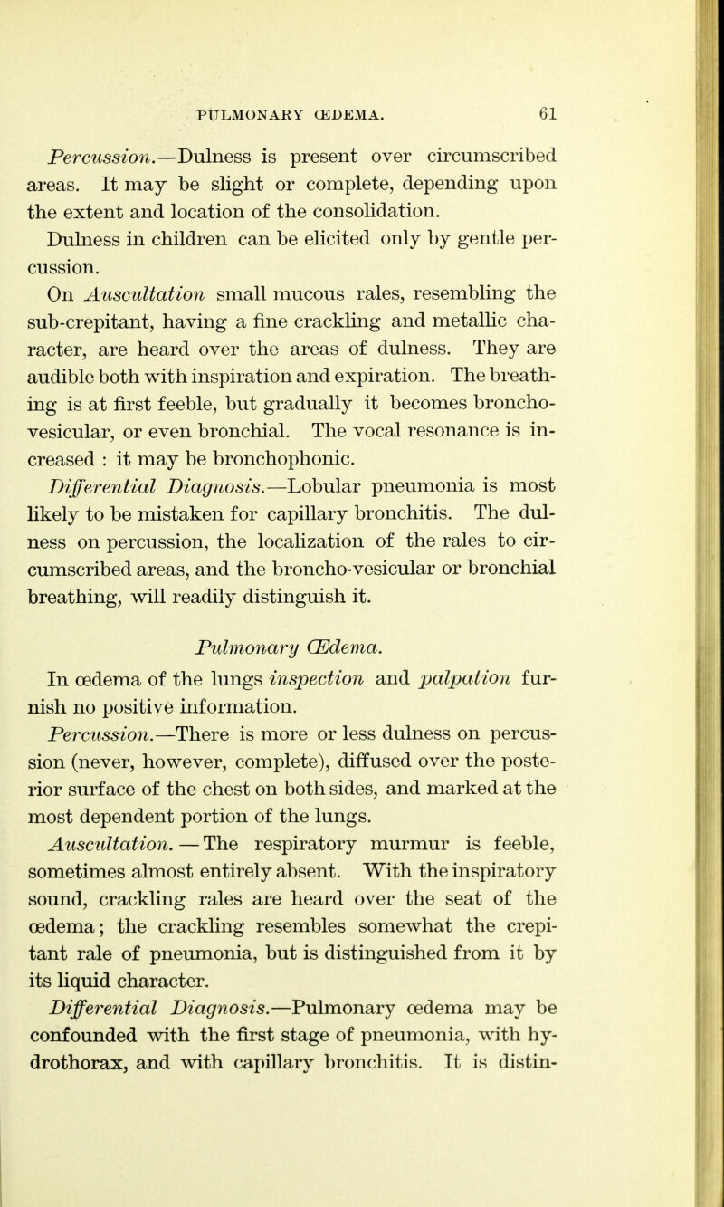 Percussion.—Dulness is present over circumscribed areas. It may be slight or complete, depending upon the extent and location of the consolidation. Dulness in children can be elicited only by gentle per- cussion. On Auscultation small mucous rales, resembling the sub-crepitant, having a fine crackling and metallic cha- racter, are heard over the areas of dulness. They are audible both with inspiration and expiration. The breath- ing is at first feeble, but gradually it becomes broncho- vesicular, or even bronchial. The vocal resonance is in- creased : it may be bronchophonic. Differential Diagnosis.—Lobular pneumonia is most likely to be mistaken for capillary bronchitis. The dul- ness on percussion, the localization of the rales to cir- cumscribed areas, and the broncho-vesicular or bronchial breathing, will readily distinguish it. Pulmonary CEJdema. In oedema of the lungs inspection and palpation fur- nish no positive information. Percussion.—There is more or less dulness on percus- sion (never, however, complete), diffused over the poste- rior surface of the chest on both sides, and marked at the most dependent portion of the lungs. Auscultation.—The respiratory murmur is feeble, sometimes almost entirely absent. With the inspiratory sound, crackling rales are heard over the seat of the oedema; the crackhng resembles somewhat the crepi- tant rale of pneumonia, but is distinguished from it by its liquid character. Differential Diagnosis.—Pulmonary oedema may be confounded with the first stage of pneumonia, with hy- drothoraXj and with capillary bronchitis. It is distin-