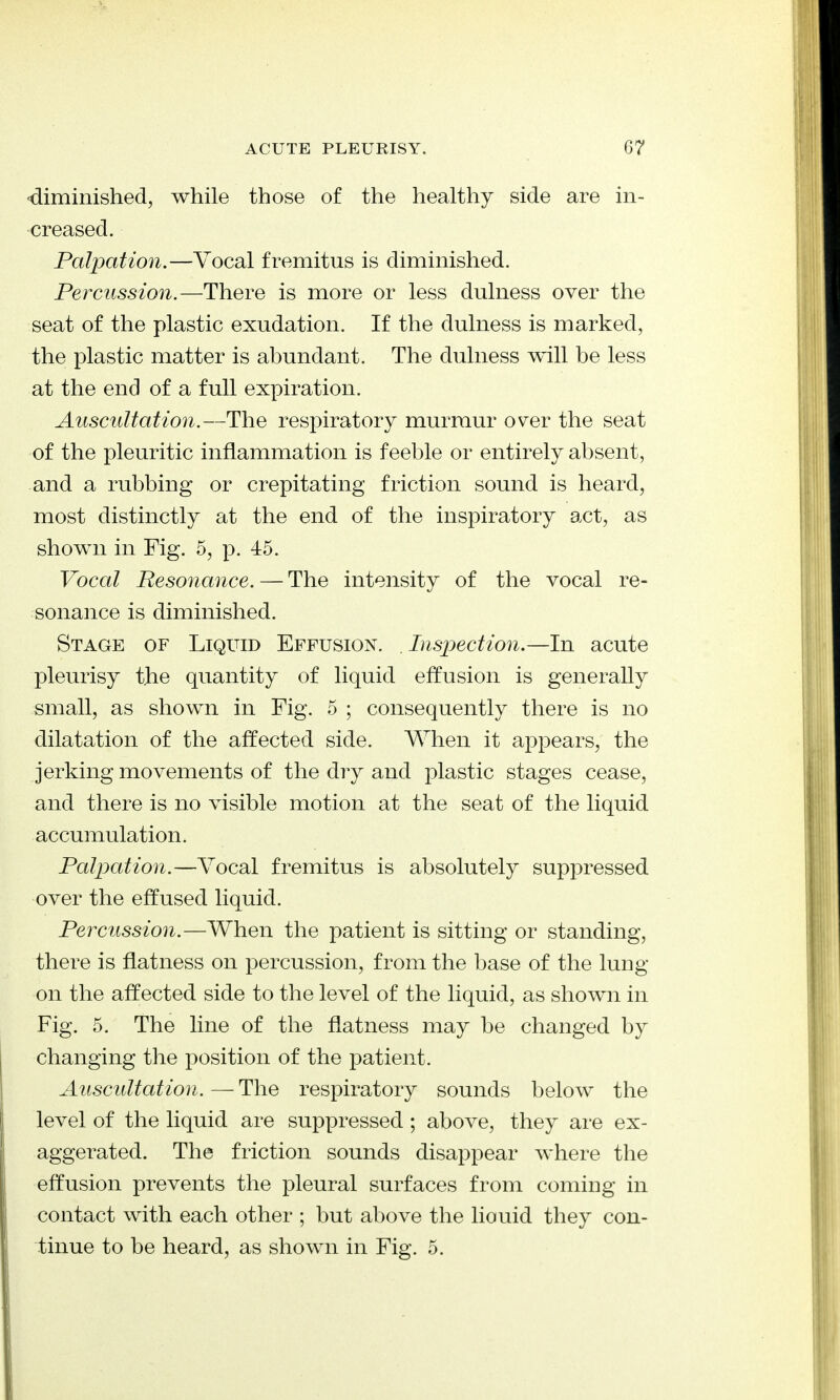 diminished, while those of the healthy side are in- creased. Palpation.—Vocal fremitus is diminished. Percussion.—There is more or less dulness over the seat of the plastic exudation. If the dulness is marked, the plastic matter is abundant. The dulness will be less at the end of a full expiration. Auscultation.—The respiratory murmur over the seat of the pleuritic inflammation is feeble or entirely absent, and a rubbing or crepitating friction sound is heard, most distinctly at the end of the inspiratory act, as shown in Fig. 5, p. 45. Vocal Resonance. — The intensity of the vocal re- sonance is diminished. Stage of Liquid Effusion. . Inspection.—In acute pleurisy the quantity of liquid effusion is generally small, as shown in Fig. 5 ; consequently there is no dilatation of the affected side. When it appears, the jerking movements of the dry and plastic stages cease, and there is no visible motion at the seat of the liquid accumulation. Palpation.—Vocal fremitus is absolutely suppressed over the effused liquid. Percussion.—When the patient is sitting or standing, there is flatness on percussion, from the base of the lung on the affected side to the level of the liquid, as shown in Fig. 5. The line of the flatness may be changed by changing the position of the patient. Auscultation. — The respiratory sounds below the level of the liquid are suppressed; above, they are ex- aggerated. The friction sounds disappear where the effusion prevents the pleural surfaces from coming in contact with each other ; but above the liouid they con- tinue to be heard, as shown in Fig. 5.