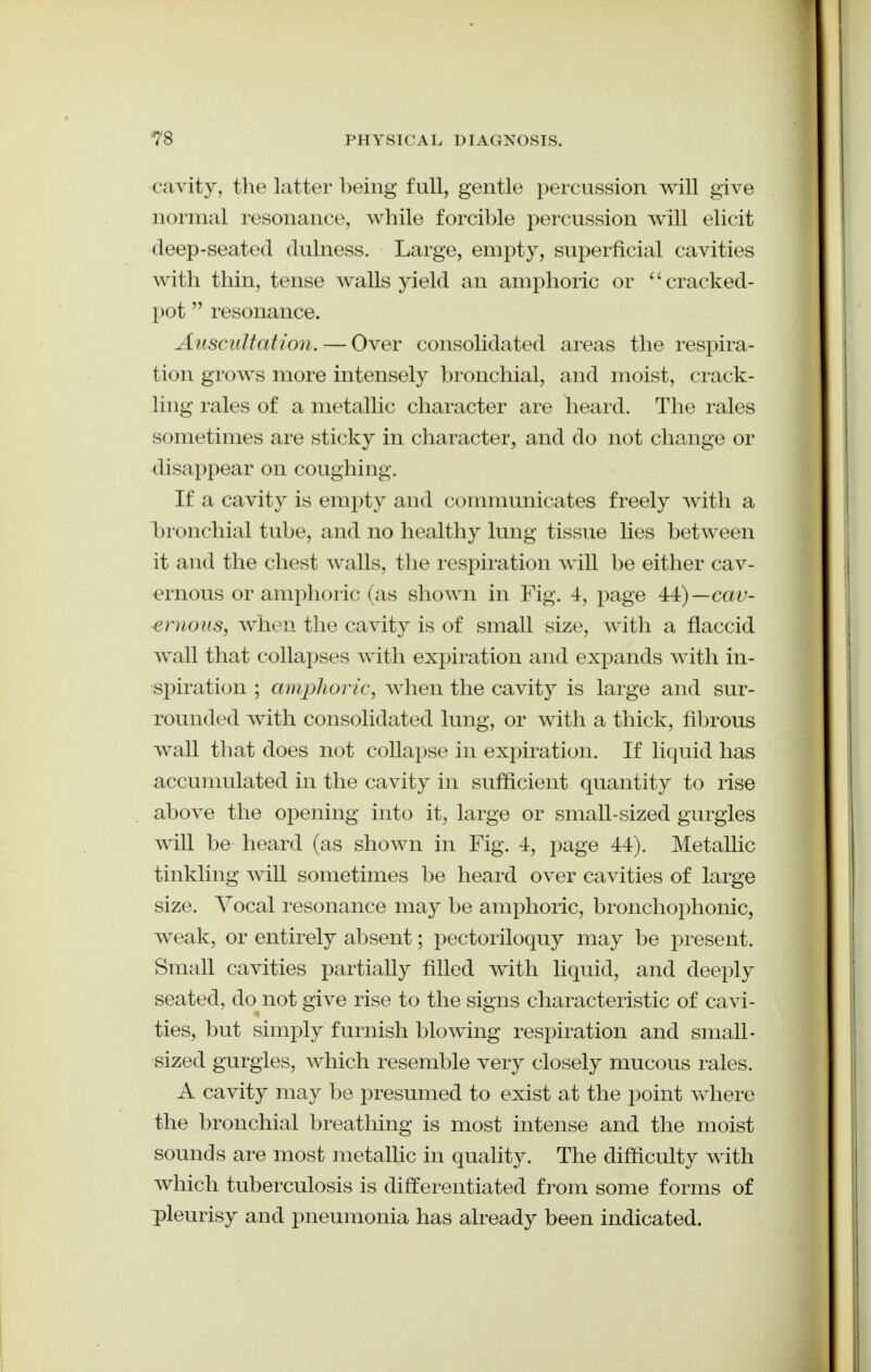 cavity, the latter being full, gentle percussion will give normal resonance, while forcible percussion will elicit deep-seated dulness. Large, empty, superficial cavities with thin, tense walls yield an amphoric or ^'cracked- pot  resonance. Auscultation. — Over consolidated areas the respira- tion grows more intensely bronchial, and moist, crack- ling rales of a metallic character are heard. The rales sometimes are sticky in character, and do not change or disappear on coughing. If a cavity is empty and communicates freely with a bronchial tube, and no healthy lung tissue lies between it and the chest walls, the respiration will be either cav- ernous or amphoric (as shown in Fig. 4, j^age 44) —cav- ernous, when the cavity is of small size, with a flaccid wall that collapses with expiration and expands with in- spiration ; amphoric, when the cavity is large and sur- rounded with consolidated lung, or with a thick, fibrous wall that does not collapse in expiration. If liquid has accumulated in the cavity in sufficient quantity to rise above the opening into it, large or small-sized gurgles will be heard (as shown in Fig. 4, page 44). Metallic tinkling will sometimes be heard over cavities of large size. Vocal resonance may be amphoric, bronchophonic, weak, or entirely absent; pectoriloquy may be present. Small cavities partially filled with liquid, and deeply seated, do not give rise to the signs characteristic of cavi- ties, but simply furnish blowing respiration and small- sized gurgles, which resemble very closely mucous rales. A cavity may be presumed to exist at the point vvhere the bronchial breathing is most intense and the moist sounds are most metallic in quality. The difficulty with which tuberculosis is differentiated from some forms of pleurisy and pneumonia has already been indicated.