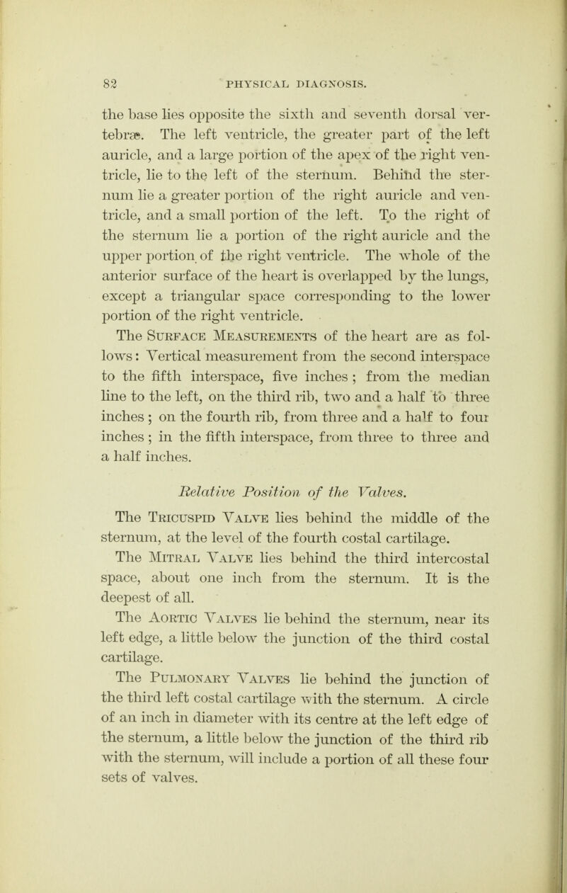 the base lies opposite the sixth and seventh dorsal ver- tebrae. The left ventricle, the greater part of the left auricle, and a large portion of the apex of the right ven- tricle, lie to the left of the sternum. Behilid the ster- num lie a greater portion of the right auricle and ven- tricle, and a small portion of the left. To the right of the sternum lie a portion of the right auricle and the upper portion of the right ventricle. The whole of the anterior surface of the heart is overlapped by the lungs, except a triangular space corresponding to the lower portion of the right ventricle. The Surface Measurements of the heart are as fol- lows : Vertical measurement from the second interspace to the fifth interspace, five inches ; from the median line to the left, on the third rib, two and a half to three inches ; on the fourth rib, from three and a half to four inches ; in the fifth interspace, from three to three and a half inches. Belative Position of the Valves, The Tricuspid Valve lies behind the middle of the sternum, at the level of the fourth costal cartilage. The Mitral Valve lies behind the third intercostal space, about one inch from the sternum. It is the deepest of all. The Aortic Valves lie behind the sternum, near its left edge, a little below the junction of the third costal cartilage. The Pulmonary Valves lie behind the junction of the third left costal cartilage with the sternum. A circle of an inch in diameter with its centre at the left edge of the sternum, a little below the junction of the third rib with the sternum, will include a portion of all these four sets of valves.