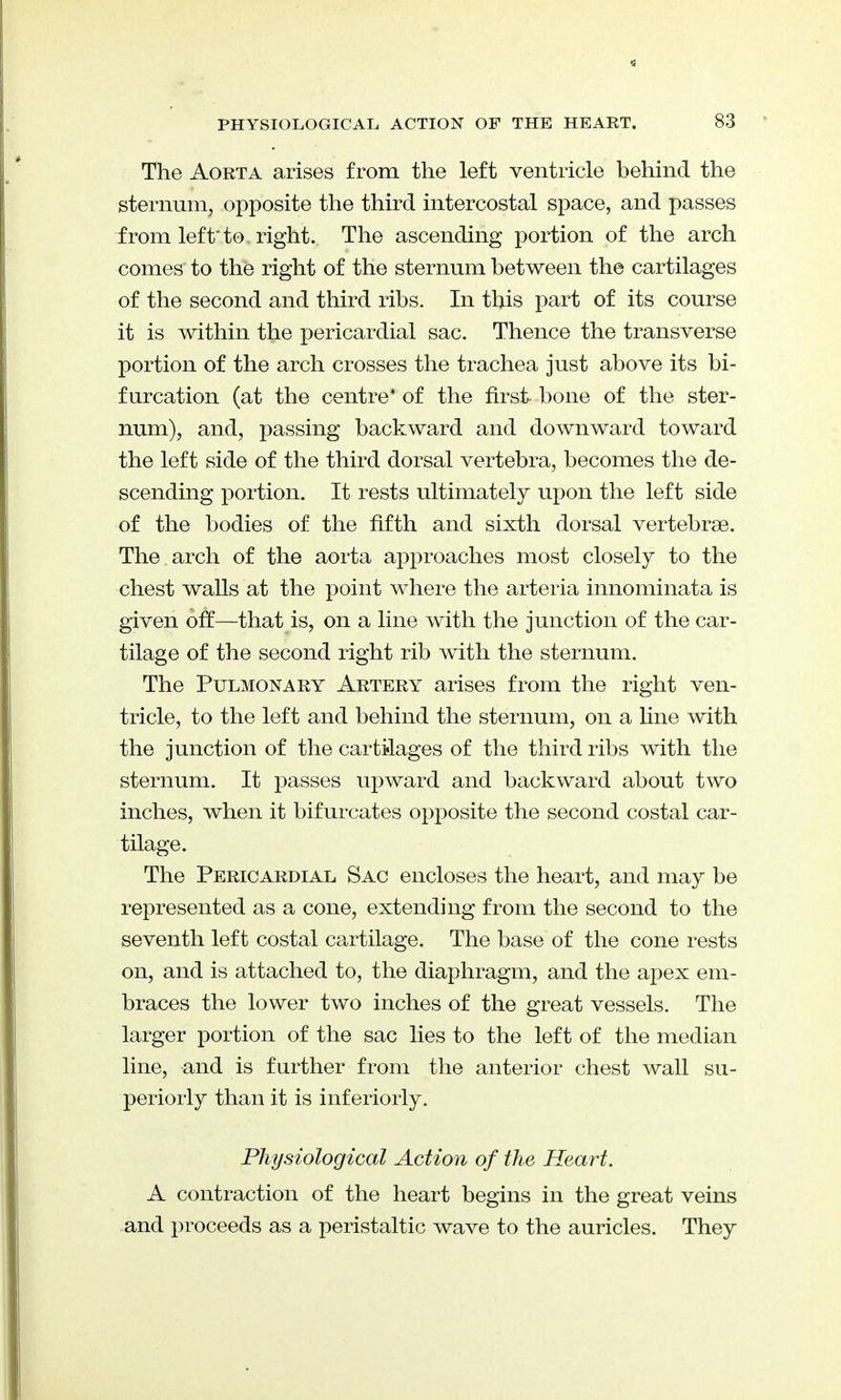 The Aorta arises from the left ventricle behind the sternum, opposite the third intercostal space, and passes from left' to right. The ascending portion of the arch comes to the right of the sternum between the cartilages of the second and third ribs. In this part of its course it is within the pericardial sac. Thence the transverse portion of the arch crosses the trachea just above its bi- furcation (at the centre* of the first- bone of the ster- num), and, passing backward and downward toward the left side of the third dorsal vertebra, becomes the de- scending portion. It rests ultimately upon the left side of the bodies of the fifth and sixth dorsal vertebrae. The . arch of the aorta approaches most closely to the chest waUs at the point where the arteria innominata is given off—that is, on a line with the junction of the car- tilage of the second right rib with the sternum. The Pulmonary Artery arises from the right ven- tricle, to the left and behind the sternum, on a line with the junction of the cartilages of the third ribs with the sternum. It passes upward and backward about two inches, when it bifurcates opposite the second costal car- tilage. The Pericardial Sac encloses the heart, and may be represented as a cone, extending from the second to the seventh left costal cartilage. The base of the cone rests on, and is attached to, the diaphragm, and the apex em- braces the lower two inches of the great vessels. The larger portion of the sac lies to the left of the median line, and is further from the anterior chest wall su- periorly than it is interiorly. Physiological Action of the Heart, A contraction of the heart begins in the great veins and proceeds as a peristaltic wave to the auricles. They
