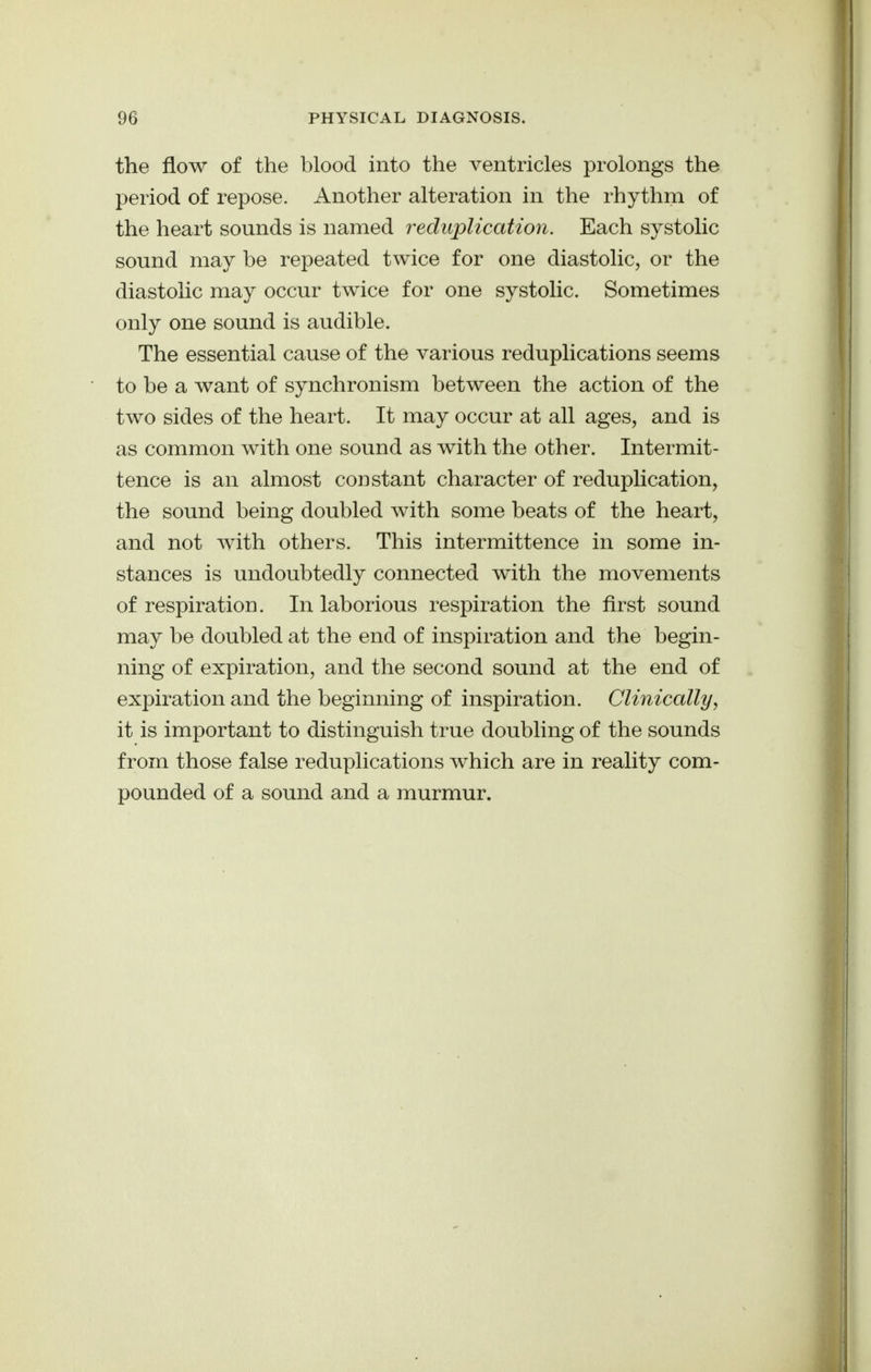 the flow of the blood into the ventricles prolongs the period of repose. Another alteration in the rhythm of the heart sounds is named reduplication. Each systolic sound may be repeated twice for one diastolic, or the diastolic may occur twice for one systolic. Sometimes only one sound is audible. The essential cause of the various reduplications seems to be a want of synchronism between the action of the two sides of the heart. It may occur at all ages, and is as common with one sound as with the other. Intermit- tence is an almost constant character of reduplication, the sound being doubled with some beats of the heart, and not with others. This intermittence in some in- stances is undoubtedly connected with the movements of respiration. In laborious respiration the first sound may be doubled at the end of inspiration and the begin- ning of expiration, and the second sound at the end of expiration and the beginning of inspiration. Clinically, it is important to distinguish true doubling of the sounds from those false reduplications which are in reality com- pounded of a sound and a murmur.