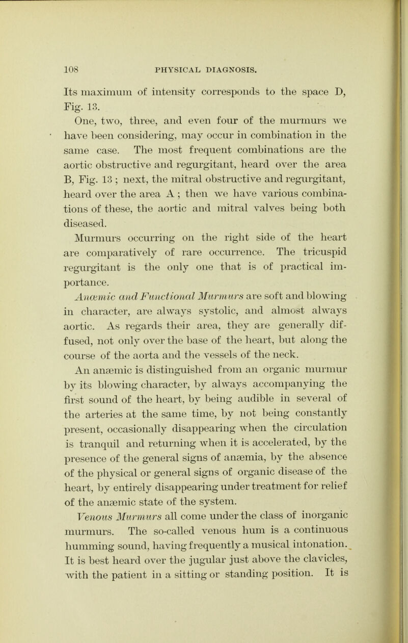 Its maximum of intensity corresponds to the space D, Fig. 13. One, two, three, and even four of the murmurs we have been considering, may occur in combination in the same case. The most frequent combinations are the aortic obstructive and regurgitant, heard over the area B, Fig. 13 ; next, the mitral obstructive and regurgitant, heard over the area A ; then we have various combina- tions of these, the aortic and mitral valves being both diseased. Murmurs occurring on the right side of the heart are comparatively of rare occurrence. The tricuspid regurgitant is the only one that is of practical im- portance. Anoiinic and Functional Murmm^s are soft and blowing in character, are always systolic, and almost always aortic. As regards their area, they are generally dif- fused, not only over the base of the lieart, but along the course of the aorta and the vessels of the neck. An anaemic is distinguished from an organic murmur by its blowing character, by always accompanying the first sound of the heart, by being audible in several of the arteries at the same time, by not being constantly present, occasionally disappearing when the circulation is tranquil and returning when it is accelerated, by the presence of the general signs of anaemia, by the absence of the physical or general signs of organic disease of the heart, by entirely disappearing under treatment for relief of the anaemic state of the system. Venous Murmurs all come under the class of inorganic murmurs. The so-called venous hum is a continuous humming sound, having frequently a musical intonation. It is best heard over the jugular just above the clavicles, with the patient in a sitting or standing position. It is