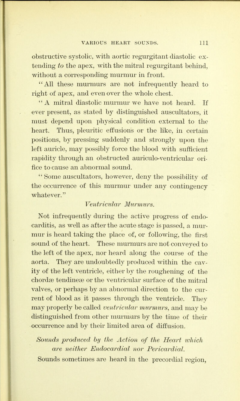 obstructive systolic, with aortic regurgitant diastolic ex- tending to the apex, with the mitral regurgitant behind, without a corresponding murmur in front. ^'All these murmurs are not infrequently heard to right of apex, and even over the whole chest. A mitral diastolic murmur we have not heard. If ever present, as stated by distinguished auscultators, it must depend upon physical condition external to the heart. Thus, pleuritic effusions or the like, in certain positions, by pressing suddenly and strongly upon the left auricle, may possibly force the blood with sufficient rapidity through an obstructed auriculo-ventricular ori- fice to cause an abnormal sound. ^^Some auscultators, however, deny the possibility of the occurrence of this murmur under any contingency whatever. Ventricular Murmurs. Not infrequently during the active progress of endo- carditis, as well as after the acute stage is passed, a mur- mur is heard taking the place of, or following, the first sound of the heart. These murmurs are not conveyed to the left of the apex, nor heard along the course of the aorta. They are undoubtedly produced within the cav- ity of the left ventricle, either by the roughening of the chordae tendineae or the ventricular surface of the mitral valves, or perhaps by an abnormal direction to the cur- rent of blood as it passes through the ventricle. They may properly be called ventricular m^irmurs, and may be distinguished from other murmurs by the time of their occurrence and by their limited area of diffusion. Sounds produced by the Action of the Heart which are neither Endocardial nor Pericardial. Sounds sometimes are heard in the precordial region,