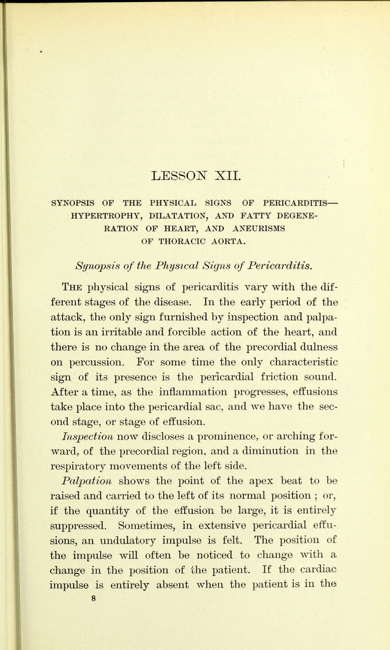 LESSON XII. SYNOPSIS OF THE PHYSICAL SIGNS OF PERICARDITIS— HYPERTROPHY, DILATATION, AND FATTY DEGENE- RATION OF HEART, AND ANEURISMS OF THORACIC AORTA. Synopsis of the Physical Signs of Pericarditis. The physical signs of pericarditis vary with the dif- ferent stages of the disease. In the early period of the attack, the only sign furnished hy inspection and palpa- tion is an irritable and forcible action of the heart, and there is no change in the area of the precordial dulness on percussion. For some time the only characteristic sign of its presence is the pericardial friction sound. After a time, as the inflammation progresses, effusions take place into the pericardial sac, and we have the sec- ond stage, or stage of effusion. Inspection now discloses a prominence, or arching for- ward, of the precordial region, and a diminution in the respiratory movements of the left side. Palpation shows the point of the apex beat to be raised and carried to the left of its normal position ; or, if the quantity of the effusion be large, it is entirely suppressed. Sometimes, in extensive pericardial effu- sions, an undulatory impulse is felt. The position of the impulse will often be noticed to change with a change in the position of the patient. If the cardiac impulse is entirely absent when the patient is in the