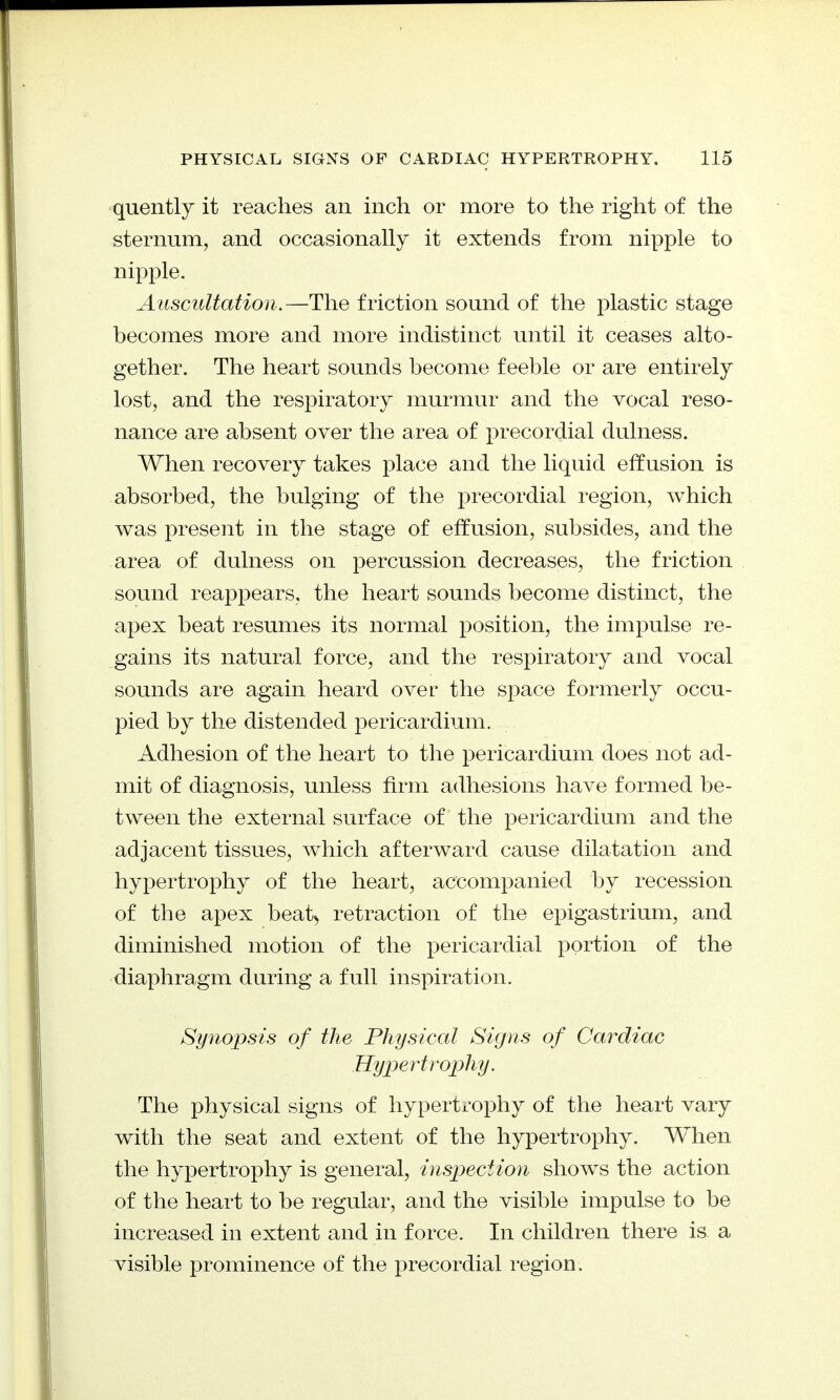 quently it reaches an inch or more to the right of the sternum, and occasionally it extends from nipple to nipple. Auscultation.—The friction sound of the plastic stage becomes more and more indistinct until it ceases alto- gether. The heart sounds become feeble or are entirely lost, and the respiratory murmur and the vocal reso- nance are absent over the area of precordial dulness. When recovery takes place and the liquid effusion is absorbed, the bulging of the precordial region, which was present in the stage of effusion, subsides, and the area of dulness on percussion decreases, the friction sound reappears, the heart sounds become distinct, the apex beat resumes its normal position, the impulse re- gains its natural force, and the respiratory and vocal sounds are again heard over the space formerly occu- pied by the distended pericardium. Adhesion of the heart to the pericardium does not ad- mit of diagnosis, unless firm adhesions have formed be- tween the external surface of the pericardium and the adjacent tissues, which afterward cause dilatation and hypertrophy of the heart, accompanied by recession of the apex beat, retraction of the epigastrium, and diminished motion of the pericardial portion of the diaphragm during a full inspiration. Synopsis of the Physical Signs of Cardiac Hypertroi^hy. The physical signs of hypertrophy of the heart vary with the seat and extent of the hypertrophy. When the hypertrophy is general, inspection shows the action of the heart to be regular, and the visible impulse to be increased in extent and in force. In children there is a visible prominence of the precordial region.