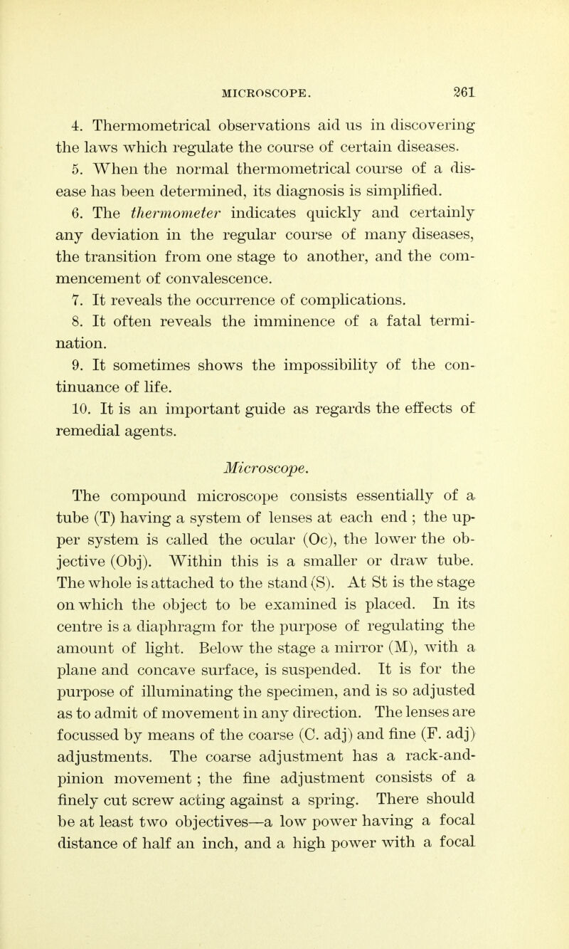 4. Thermometrical observations aid us in discovering the laws which regulate the course of certain diseases. 5. When the normal thermometrical course of a dis- ease has been determined, its diagnosis is simplified. 6. The thermometer indicates quickly and certainly any deviation in the regular course of many diseases, the transition from one stage to another, and the com- mencement of convalescence. 7. It reveals the occurrence of complications. 8. It often reveals the imminence of a fatal termi- nation. 9. It sometimes shows the impossibility of the con- tinuance of life. 10. It is an important guide as regards the effects of remedial agents. Microscope. The compound microscope consists essentially of a tube (T) having a system of lenses at each end ; the up- per system is called the ocular (Oc), the lower the ob- jective (Obj). Within this is a smaller or draw tube. The whole is attached to the stand (S). At St is the stage on which the object to be examined is placed. In its centre is a diaphragm for the purpose of regulating the amount of light. Below the stage a mirror (M), with a plane and concave surface, is suspended. It is for the purpose of illuminating the specimen, and is so adjusted as to admit of movement in any direction. The lenses are focussed by means of the coarse (C. adj) and fine (F. adj) adjustments. The coarse adjustment has a rack-and- pinion movement ; the fine adjustment consists of a finely cut screw acting against a spring. There should be at least two objectives—a low power having a focal distance of half an inch, and a high power with a focal