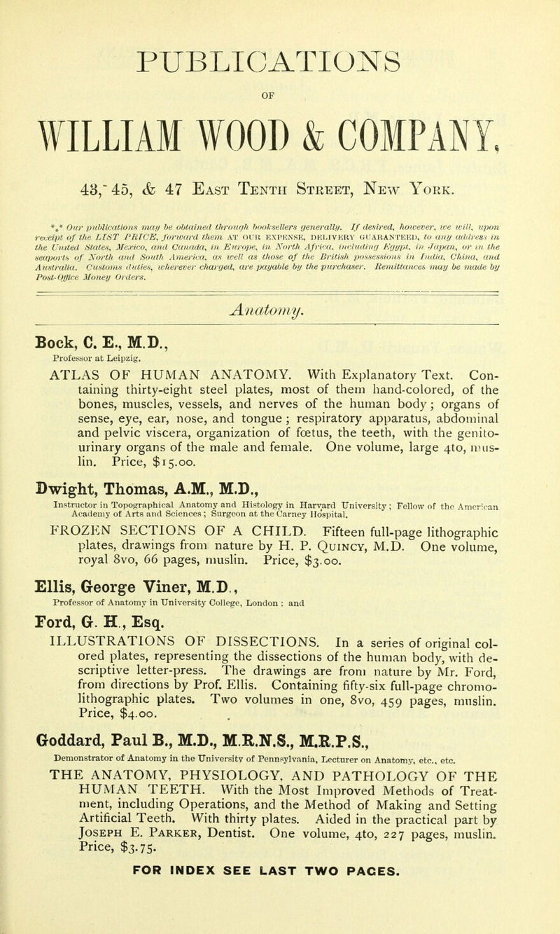 PUBLICATIONS OF WILLIAM WOOD & COMPANY. 48, 45, & 47 East Tenth Street, New York. *** 0«r publications maij be obtained throicgh booksellers generally/. If desired^ hotoever, we ivill, upon reveipt of the LIST PRICE, forward them at our expense, delivery guaranteed, to any address in the United States, Mexico, and Canada, in Europe, in North Africa, including Egypt, in Japan, or m the seaports of North and South America, as well as those of the British possessiojis in India, China, and Australia. Customs duties, wherever charged, are payable by the purchaser. Hemittances may be made by Post-Office Money Orders. Anatomy. Bock, C. E., M.D., Professor at Leipzig. ATLAS OF HUMAN ANATOMY. With Explanatory Text. Con- taining thirty-eight steel plates, most of them hand-colored, of the bones, muscles, vessels, and nerves of the human body; organs of sense, eye, ear, nose, and tongue; respiratory apparatus, abdominal and pelvic viscera, organization of foetus, the teeth, with the genito- urinary organs of the male and female. One volume, large 4to, nnis- lin. Price, $15.00. Dwight, Thomas, A.M., M.D., Instructor in Topographical Anatomy and Histology in Harvard University ; Fellow of the American Academy of Arts and Sciences ; Surgeon at the Carney Ho'spital. FROZEN SECTIONS OF A CHILD. Fifteen full-page lithographic plates, drawings from nature by H. P. Quincy, M.D. One volume, royal 8vo, 66 pages, muslin. Price, $3.00. Ellis, George Viner, M.D., Professor of Anatomy in University College, London ; and Ford, G. H , Esq. ILLUSTRATIONS OF DISSECTIONS. In a series of original col- ored plates, representing the dissections of the human body, with de- scriptive letter-press. The drawings are from nature by Mr. Ford, from directions by Prof. Ellis. Containing fifty-six full-page chromo- lithographic plates. Two volumes in one, 8vo, 459 pages, muslin. Price, $4.00. Goddard, Paul B., M.D., M.R.N.S., M,B.P.S., Demonstrator of Anatomy in the University of Pennsylvania, Lecturer on Anatomy, etc., etc. THE ANATOMY, PHYSIOLOGY, AND PATHOLOGY OF THE HUMAN TEETH. With the Most Improved Methods of Treat- ment, including Operations, and the Method of Making and Setting Artificial Teeth. With thirty plates. Aided in the practical part by Joseph E. Parker, Dentist. One volume, 4to, 227 pages, muslin. Price, $3.75. FOR INDEX SEE LAST TWO PACES.