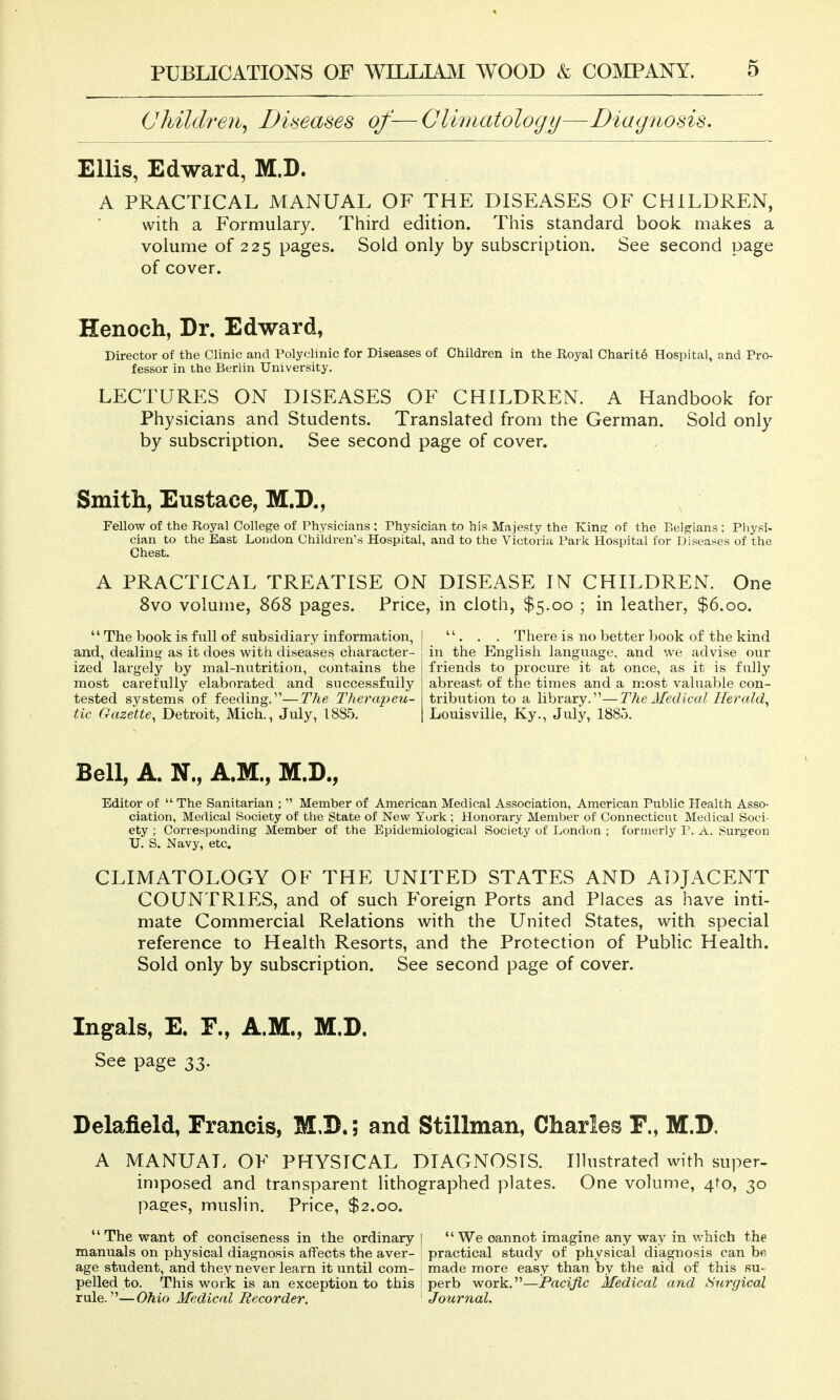 Children^ Diseases of-— Climatology—Diagnosis. Ellis, Edward, M.D. A PRACTICAL MANUAL OF THE DISEASES OF CHILDREN, with a Formulary. Third edition. This standard book makes a volume of 225 pages. Sold only by subscription. See second page of cover. Henoch, Dr. Edward, Director of the Clinic and Polyclinic for Diseases of Children in the Royal Charity Hospital, and Pro- fessor in the Berlin University. LECTURES ON DISEASES OF CHILDREN. A Handbook for Physicians and Students. Translated from the German. Sold only by subscription. See second page of cover. Smith, Eustace, M.D., Fellow of the Royal College of Physicians : Physician to his Majesty the King of the Belgians : Physi- cian to the Bast London Children's Hospital, and to the Victoria Park Hospital for Diseases of the Chest. A PRACTICAL TREATISE ON DISEASE IN CHILDREN. One 8vo volume, 868 pages. Price, in cloth, $5.00 ; in leather, $6.00.  The book is full of subsidiary information, and, dealing as it does with diseases character- ized largely by mal-nutrition, contains the most carefully elaborated and successfully tested systems of feeding.—The Therapeu- tic Gazette^ Detroit, Mich., July, 1885.  . . . There is no better book of the kind in the English language, and we advise our friends to procure it at once, as it is fully abreast of the times and a most valuable con- tribution to a library.—The Medical Herald^ Louisville, Ky., July, 1885. Bell, A. N., A.M., M.D., Editor of  The Sanitarian ;  Member of American Medical Association, American Public Health Asso- ciation, Medical Society of the State of New York ; Honorary Member of Connecticut Medical Soci- ety ; Corresponding Member of the Epidemiological Society of London ; formerly P. A. Surgeon U. S. Navy, etc. CLIMATOLOGY OF THE UNITED STATES AND ADJACENT COUNTRIES, and of such Foreign Ports and Places as have inti- mate Commercial Relations with the United States, with special reference to Health Resorts, and the Protection of Public Health. Sold only by subscription. See second page of cover. Ingals, E. F., A.M., M.D. See page 33. Delafield, Francis, M.D.; and Stillman, Charles F., M.D. A MANUAL OF PHYSICAL DIAGNOSIS. Illustrated with super- imposed and transparent lithographed plates. One volume, 4to, 30 pa^es, muslin. Price, $2.00, The want of conciseness in the ordinary 1 We cannot imagine any way in which the manuals on physical diagnosis affects the aver- practical study of physical diagnosis can be age student, and they never learn it until com- made more easy than by the aid of this su- pelled to. This work is an exception to this perb work.—Pacific Medical and Surgical rule.—Ohio Medical Recorder. Journal.