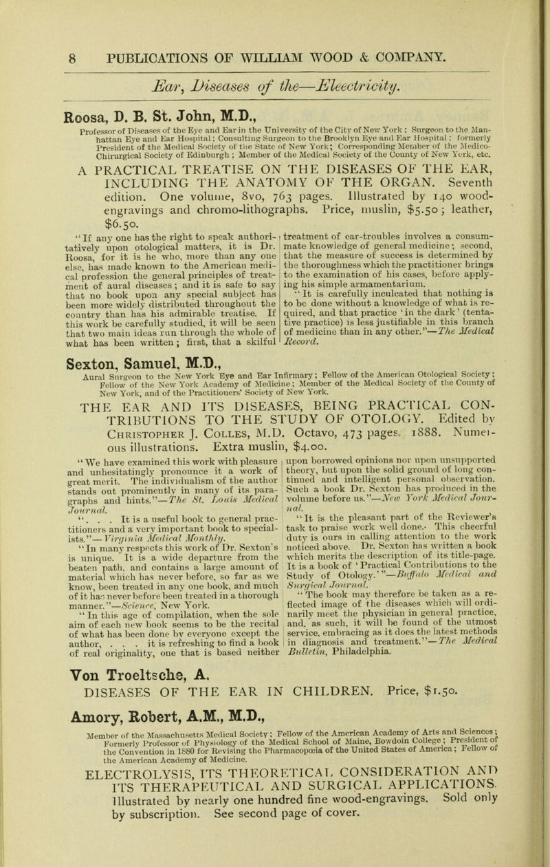 JEar^ Diseases of the—Eleectricity, Roosa, D. B. St. John, M.D., Professor of Diseases of the Eye and Ear in the University of the City of New York ; Surgeon to the Man- hattan Eye and Ear Hospital; Consultina: Surj?eon to the Brooklyn Eye and Ear Hospital : formerly President of the Medical Society of tiie State of New York; Corresponding Member of the Medico- Chirurgical Society of Edinburgh ; Menaber of the Medical Society of the County of New York, etc. /V PRACTICAL TREATISE ON THE DISEASES OF THE EAR, INCLUDING THE ANATOMY OK THE ORGAN. Seventh edition. One volume, 8vo, 763 pages. Illustrated by 140 wood- engravings and chromo-lithographs. Price, muslin, $5.50; leather, $6.50. ■ If any one has the right to speak authori- ) treatment of ear-troubles involves a consum- tatively upon otological matters, it is Dr. Roosa, for it is he who, more than any one else, has made known to the American medi- cal profession the general principles of treat- ment of aural diseases ; and it is safe to say that no book upon any special subject has been more widely distributed throughout the country than has his admirable treatise. If this work be carefully studied, it will be seen that two main ideas run through the whole of what has been written : first, that a skilful mate knowledge of general medicine ; second, that the measure of success is determined by the thoroughness which the practitioner brings to the examination of his cases, before apply- ing his simple armamentarium. ■It is carefully inculcated that nothing is to be done without a knowledge of what is re- quired, and that practice ' in the dark ' (tenta- tive practice) is less justifiable in this branch of medicine than in any other.—The Medical Record. Sexton, Samuel, M.D., Aural Surgeon to the New York Eye and Ear Infirmary; Fellow of the American Otological Society, Fellow of the New York Academy of Medicine; Member of the Medical Society of the County of New York, and of the Practitioners' Society of New York. THE EAR AND ITS DISEASES, BEING PRACTICAL CON- TRIBUTIONS TO THE STUDY OF OTOLOGY. Edited by Christopher J. Colles, M.D. Octavo, 473 pages. 1888. Numei- ous illustrations. Extra muslin, $4.00. upon borrowed opinions nor upon unsupported theory, but upon the solid ground of long con- tinued and intelligent personal oljservation. Such a book Dr. Sexton has produced in the volume before us.—Nev) York Medical Jour- We have examined this work with pleasure and unhesitatingly pronounce it a work of great merit. The individualism of the author stands out prominently in many of its para- graphs and hints.—St. Louis Medical Journal.  . . . It is a useful book to general prac- titioners and a very important book to special- ists.— Virginia Medical Montldy. •In many respects this work of Dr. Sexton's is unique. It is a wide departure from the beaten path, and contains a large amount of material which has never before, so far as we know, been treated in any one book, and much of it ha') never before been treated in a thorough manner.—Science^ New York.  In this age of compilation, when the sole aim of each new book seems to be the recital of what has been done by everyone except the author, . . . it is refreshing to find a book of real originality, one that is based neither nal. ''It is the pleasant part of the Reviewer's task to praise v/ork well done.- This cheerful duty is ours in calling attention to the work noticed above. Dr. Sexton has written a book which merits the description of its title-page. It is a book of ' Practical Contributions to the Study of Oto\os,yy'—Buffalo Medical and Snrgical .Journal.  The book may therefore be taken as a re- flected image of the diseases which will ordi- narily meet the physician in general practice, and, as such, it will be found of the utmost service, embracing as it does the latest methods in diagnosis and treatment.—T/^e Medical Bulletin., Philadelphia. Von Troeltsclie, A, DISEASES OF THE EAR IN CHILDREN. Price, $1.50. Amory, Robert, A.M., M.D., Member of the Massachusetts Medical Society ; Fellow of the American Academy of Arts and Sciences , Formerly Professor of Physiology of the Medical School of Maine, Bowdoin College; President ot the Convention in 1880 for Revising the Pharmacopoeia of the United States of America; Fellow oi the American Academy of Medicine. ELECTROLYSIS, ITS THEORETICAL CONSIDERATION AND ITS THERAPEUTICAL AND SURGICAL APPLICATIONS. Illustrated by nearly one hundred fine wood-engravings. Sold only