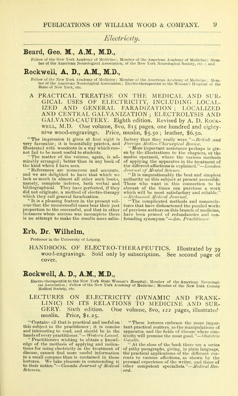 Electricity. Beard, Geo, M., A.M., M.D., Fellow of the New York Academy of Medicine ; Member of the American Academy of Medicine: Mem- ber of the American Neurological Association, of the New York Neurological Society, etc, ; and Rockwell, A. D., A.M., M.B., Fellow of the New York Academy of Medicine ; Member of the American Academy of Medicine ; Mem- ber of the American Neurological Association; Electro-therapeutist to the Woman's Hospital' of the State of New York, etc. A PRACTICAL TREATISE ON THE MEDICAL AND SUR- GICAL USES OF ELECTRICITY, INCLUDING LOCAL- IZED AND GENERAL FARADiZA ITON ; LOCALIZED AND CENTRAL GALVANIZATION ; ELECTROLYSIS AND GALVANO-CAUTERY. Eighth edition. Revised by A. D. Rock- well, M.D. One volume, 8vo, 815 pages, one hundred and eighty- nine wood-engraving?. Price, mushn, $5.50; leather, $6.50. ' The impression it gives at first sight is very favorable; it is beautifully printed, and illustrated with w^oodcuts in a w^ay which can- not fail to be most useful to students. ''The matter of the volume, again, is ad- mirably arranged; better than in any book of the kind which I have seen. ''References are numerous and accurate, a.nd we are delighted to have that which we lack so much in almost all other such books, namely, complete indexes, both verbal and bibliographical. They have perfected, if they did not originate, a method of electro-therapy which they call general faradization. ''It is a pleasing feature in the present vol- ume that the unsuccessful cases bear their just proportion to the successful, and that in other instances where success was incomplete there is no attempt to make the results more satis- factory than they really were.—British and Foreign Medico-Chwurgical Revieio. More important assistance perhaps is giv- en by the illustrations to the chapters, or the modus operandi, where the various methods of applymg the apparatus in the treatment of the different affections is explained.—London Journal of Mental Science. It is unquestionably the best and simplest authority on this subject at present accessible. Those who want in this connection to be abreast of the times can purchase a work which will be most satisfactory and reliable. —Richmond Medical Journal. The complicated methods and nomencla- tures that have disheartened the puzzled works of previous authors on this branch of medicine, have been pruned of redundancies and con- founding synonyms.—Am. Practitioner. Erb, Dr. Wilhelm, Professor in the University of Leipzig. HANDBOOK OF ELECTRO-THERAPEUTICS. Illustrated by 39 wood-engravings. Sold only by subscription. See second page of cover. Rockwell, A. D., A.M., M.D., Electro-therapeutist to the New York State Woman's Hospital; Member of the American Nenrologi- cai Association ; Fellow of the New York Academy of Medicine ; Member of the New York County Medical Society, etc. LECTURES ON ELECTRICITY (DYNAMIC AND FRANK- LINIC) IN ITS RELATIONS TO MEDICINE AND SUR- GERY. Sixth edition. One volume, 8vo, 122 pages, illustrated muslin. Price, $1.25. Contains all that is practical and useful on this subject to the practitioner; it is concise and interesting to read, and should be in the handsof every practitioner.— Weatern Lancet.  Practitioners wishing to obtain a knowl- edge of the methods of applying and indica- tions for using electricity in the treatment of disease, cannot find more useful information in a small compass than is contained in these j lectures. We take pleasure in commending it to their notice.—Canada Journal of Medical Sciences.  These lectures embrace the more impor- tant practical matters, as the manipulations of apparatus, and the fields of disease where elec- tricity will promise the most good.—Obstetric Gazette.  At the close of the book there %xe a series of pithy paragraphs, giving, in plain language, the practical applications of the different cur- rents to various affections, as shown by the personal experience of the writer, and those of other competent specialists.—Medical Rec- ord.