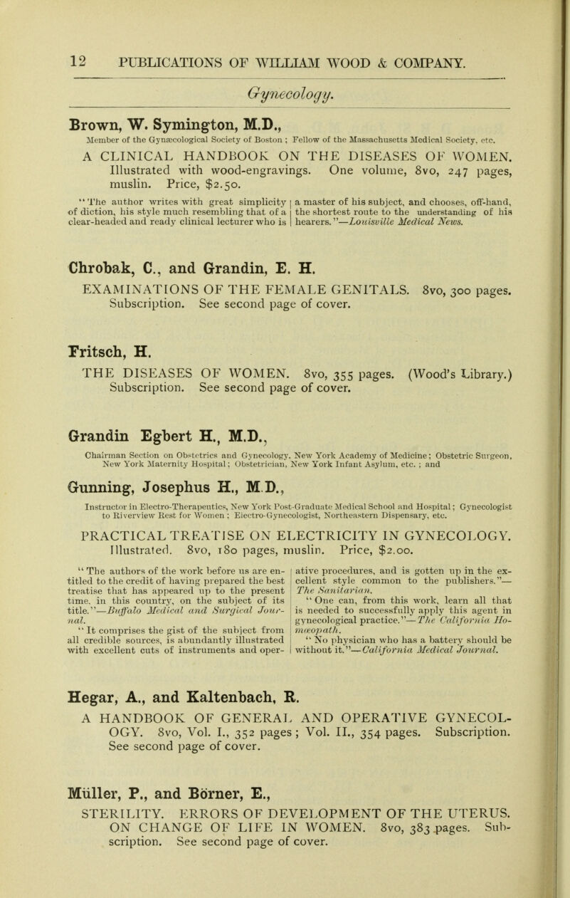 Gynecology, Brown, W. Symington, M.D., Member of the Gynascological Society of Boston ; Fellow of the Massachusetts Medical Society, etc. A CLINICAL HANDBOOK ON THE DISEASES OE WOMEN. Illustrated with wood-engravings. One volume, 8vo, 247 pages, muslin. Price, $2.50.  The author writes with great simplicity | a master of his subject, and chooses, ofF-hand, of diction, his style much resembling that of a i the shortest route to the understanding of his clear-headed and ready clinical lecturer who is 1 hearers.—Louisville Medical News. Chrobak, C, and Grandin, E. H. EXAMINATIONS OF THE FEMALE GENITALS. 8vo, 300 pages. Subscription. See second page of cover. Pritsch, H. THE DISEASES OF WOMEN. 8vo, 355 pages. (Wood's Library.) Subscription. See second page of cover. Grandin Egbert H., M.D., Chairman Section on Obstetrics and Gynecology. New York Academy of Medicine; Obstetric Surgeon, New York Maternity Hospital; Obstetrician, New York Infant Asylum, etc. ; and Gunning, Josephus H., M.D., Instructor in Electro-Therapeutics, New York Post-Graduate Medical School and Hospital; Gynecologist to Riverview Rest for Women ; Electro-Gynecologist, Northeastern Dispensary, etc. PRACTICAL TREATISE ON ELECTRICITY IN GYNECOLOGY. Illustrated. 8vo, 180 pages, muslin. Price, $2.00.  The authors of the work before us are en- titled to the credit of having prepared the best treatise that has appeared up to the present time, in this country, on the subject of its title.''—Buffalo Medical and Surgical Jour- nal. ■ It comprises the gist of the subject from all credible sources, is abundantly illustrated with excellent cuts of instruments and oper- ative procedures, and is gotten up in the ex- cellent style common to the publishers.— The Sanitarian.  One can, from this work, learn all that is needed to successfully apply this agent in gynecological practice.—TJie California Ho- imeopath.  No physician who has a battery should be without it,—California Medical Journal. Hegar, A., and Kaltenbach, R. A HANDBOOK OF GENERAL AND OPERATIVE GYNECOL- OGY. Svo, Vol. I., 352 pages; Vol. II., 354 pages. Subscription. See second page of cover. Miiller, P., and Bdrner, E., STERILITY. ERRORS OF DEVELOPMENT OF THE UTERUS. ON CHANGE OF LIFE IN WOMEN. Svo, 383 pages. Sub- scription. See second page of cover.