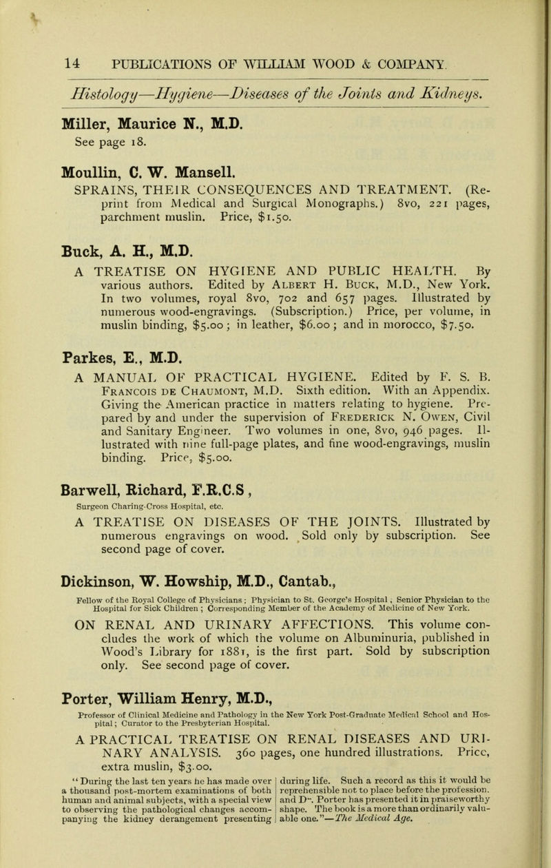 Histology—Hygiene—Diseases of the Joints and Kidneys, Miller, Maurice N., M.D. See page 18. MouUin, C. W. Mansell. SPRAINS, THEIR CONSEQUENCES AND TREATMENT. (Re- print from JVledical and Surgical Monographs.) 8vo, 221 pages, parchment muslin. Price, $1.50. Buck, A. H., M,D. A TREATISE ON HYGIENE AND PUBLIC HEALTH. By various authors. Edited by Albert H. Buck, M.D., New York. In two volumes, royal 8vo, 702 and 657 pages. Illustrated by numerous wood-engravings. (Subscription.) Price, per volume, in muslin binding, $5.00; in leather, $6.00; and in morocco, $7.50. Parkes, E., M.D. A MANUAL OF PRACTICAL HYGIENE. Edited by F. S. B. Francois de Chaumont, M.D. Sixth edition. With an Appendix. Giving the American practice in matters relating to hygiene. Pre- pared by and under the supervision of Frederick N. Owen, Civil and Sanitary Engineer. Two volumes in one, 8vo, 946 pages. Il- lustrated with nine full-page plates, and fine wood-engravings, muslin binding. Price, $5.00. Harwell, Richard, F.R.C.S, Surgeon Chariiig-Cross Hospital, etc. A TREATISE ON DISEASES OF THE JOINTS. Illustrated by numerous engravings on wood. Sold only by subscription. See second page of cover. Dickinson, W. Howship, M.D., Cantab., Fellow of the Royal College of Physicians ; Physician to St. George's Hospital ^ Senior Physician to the Hospital for Sick Children ; Conesponding Member of the Academy of Medicine of New York. ON RENAL AND URINARY AFFECTIONS. This volume con- cludes the work of which the volume on Albuminuria, published in Wood's Library for 1881, is the first part. Sold by subscription only. See second page of cover. Porter, William Henry, M.D., Professor of Clinical Medicine and Pathology in the New York Post-Gradnate Medicnl School and Hos- pital ; Curator to the Presbyterian Hospital. A PRACTICAL TREATISE ON RENAL DISEASES AND URI- NARY ANALYSIS. 360 pages, one hundred illustrations. Price, extra muslin, $3.00. '* During the last ten years he has made over a thousand post-mortem examinations of both human and animal subjects, with a special view to observing the pathological changes accom- panying the kidney derangement presenting during life. Such a record as this it would be reprehensible not to place before the profession, and D. Porter has presented it in praiseworthy shape. The book is a more than ordinarily vaki- able one.—The Medical Age.