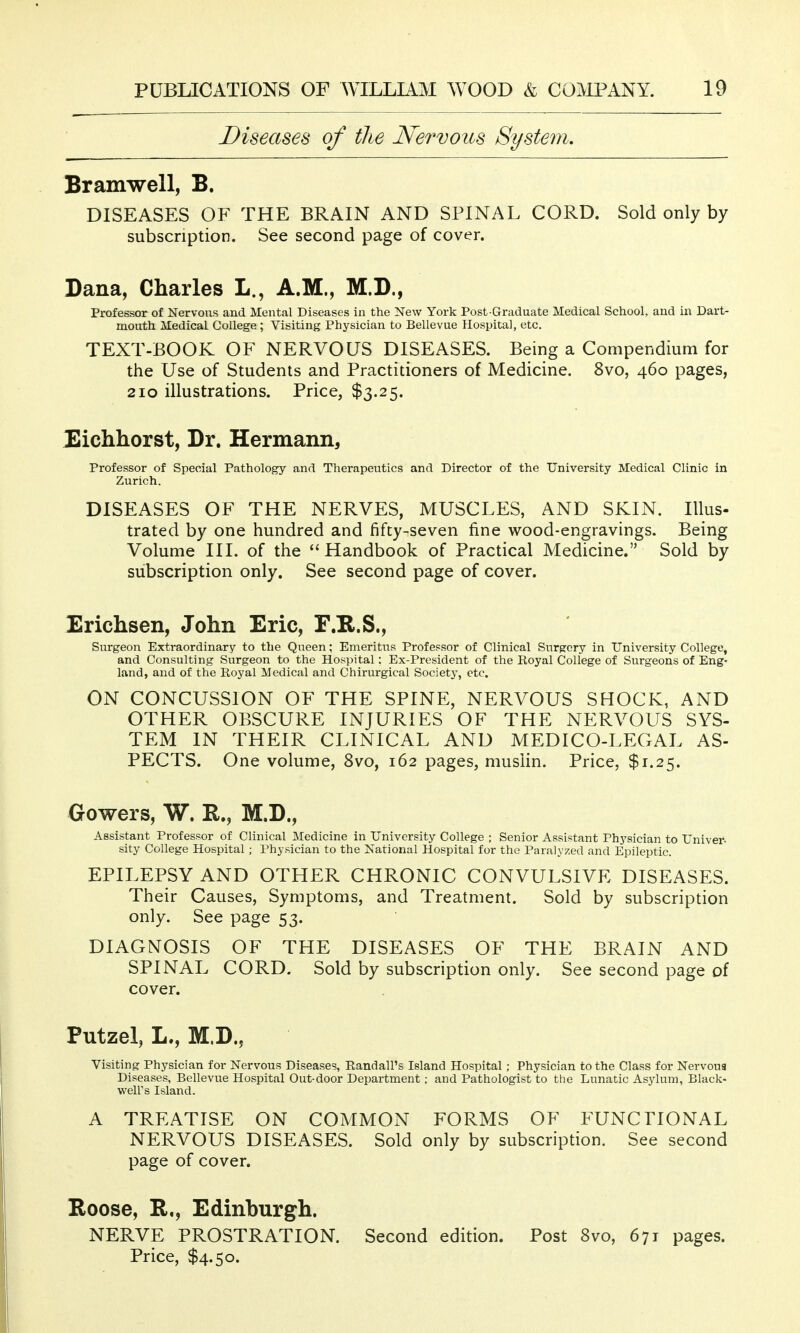 Diseases of the Nervous System, Bramwell, B. DISEASES OF THE BRAIN AND SPINAL CORD. Sold only by subscription. See second page of cover. Dana, Charles L., A.M., M.D., Professor of Nervous and Mental Diseases in the New York Post-Graduate Medical School, and in Dart- mouth Medical College ; Visiting Physician to Bellevue Hospital, etc. TEXT-BOOK OF NERVOUS DISEASES. Being a Compendium for the Use of Students and Practitioners of Medicine. 8vo, 460 pages, 210 illustrations. Price, $3.25. Eichhorst, Dr. Hermann, Professor of Special Pathology and Therapeutics and Director of the University Medical Clinic in Zurich. DISEASES OF THE NERVES, MUSCLES, AND SKIN. Illus- trated by one hundred and fifty-seven fine wood-engravings. Being Volume III. of the  Handbook of Practical Medicine. Sold by subscription only. See second page of cover. Erichsen, John Eric, F.R.S., Surgeon Extraordinary to the Queen; Emeritus Profepsor of Clinical Surgery in University College, and Consulting Surgeon to the Hospital: Ex-President of the Royal College of Surgeons of Eng' land, and of the Royal Medical and Chirurgical Society, etc. ON CONCUSSION OF THE SPINE, NERVOUS SHOCK, AND OTHER OBSCURE INJURIES OF THE NERVOUS SYS- TEM IN THEIR CLINICAL AND MEDICO-LEGAL AS- PECTS. One volume, 8vo, 162 pages, muslin. Price, $1.25. Gowers, W. R., M.D., Assistant Professor of Clinical Medicine in University College ; Senior Assistant Physician to Univer- sity College Hospital; Physician to the National Hospital for the Paralyzed and Epileptic. EPILEPSY AND OTHER CHRONIC CONVULSIVE DISEASES. Their Causes, Symptoms, and Treatment. Sold by subscription only. See page 53. DIAGNOSIS OF THE DISEASES OF THE BRAIN AND SPINAL CORD. Sold by subscription only. See second page of cover. Putzel, L., M.D., Visiting Physician for Nervous Diseases, Randall's Island Hospital; Physician to the Class for Nervous Diseases, Bellevue Hospital Out-door Department ; and Pathologist to the Lunatic Asylum, Black- well's Island. A TREATISE ON COMMON FORMS OF FUNCTIONAL NERVOUS DISEASES. Sold only by subscription. See second page of cover. Roose, R,, Edinburgh. NERVE PROSTRATION. Second edition. Post 8vo, 671 pages. Price, $4.50.