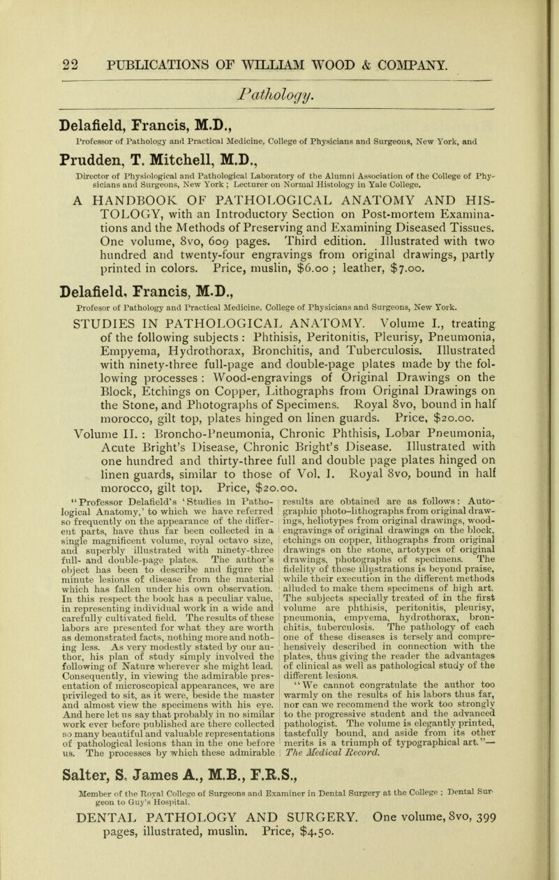 Pathology. Delafield, Francis, M.D., Professor of Pathology and Practical Medicine, College of Physicians and Surgeons, New York, and Prudden, T. Mitchell, M.D., Director of Physiological and Pathological Laboratory of the Alumni Association of the College of Phy- sicians and Surgeons, New York ; Lecturer on Normal Histology in Yale College. A HANDBOOK OF PATHOLOGICAL ANATOMY AND HIS- TOLOGY, with an Introductory Section on Post-mortem Examina- tions and the Methods of Preserving and Examining Diseased Tissues. One volume, 8vo, 609 pages. Third edition. Illustrated with two hundred and twenty-four engravings from original drawings, partly printed in colors. Price, muslin, $6.00 ; leather, $7.00. Delafield, Francis, M.D., Profesor of Pathology and Practical Medicine, College of Physicians and Surgeons, New York. STUDIES IN PATHOLOGICAL ANATOMY. Volume I., treating of the following subjects : Phthisis, Peritonitis, Pleurisy, Pneumonia, Empyema, Hydrothorax, Bronchitis, and Tuberculosis. Illustrated with ninety-three full-page and double-page plates made by the fol- lowing processes : Wood-engravings of Original Drawings on the Block, Etchings on Copper, Lithographs from Original Drawings on the Stone, and Photographs of Specimens. Royal 8vo, bound in half morocco, gilt top, plates hinged on linen guards. Price, $20.00. Volume II. : Broncho-Pneumonia, Chronic Phthisis, Lobar Pneumonia, Acute Bright's Disease, Chronic Bright's Disease. Illustrated with one hundred and thirty-three full and double page plates hinged on linen guards, similar to those of Vol. I. Royal 8vo, bound in half morocco, gilt top. Price, $20.00. Professor Delafield's 'Studies in Patlio- results are oljtained are as follows: Auto- logical Anatomy,'to which we have referred graphic photo-lithographs from original draw- so frequently on the appearance of the differ- ings, heliotypes from original drawings, wood- ent parts, have thus far been collected in a engravings of original drawings on the block, single magnificent volume, royal octavo size, etchings on copper, lithographs from original and superbly illustrated with ninety-three drawings on the stone, artotypes of original full- and double-page plates. The author's drawings, photographs of specimens. The object has been to describe and figure the fidelity of these illustrations is beyond praise, minute lesions of disease from the material i while their execution in the diflferent methods which has fallen under his own observation, j alluded to make them specimens of high art. In this respect the book has a peculiar value, ' The subjects specially treated of in the first in representing individual work in a wide and 1 volume are phthisis, peritonitis, pleurisy, carefully cultivated field. The results of these i pneumonia, empyema, hydrothorax, bron- labors are presented for what they are worth chitis, tuberculosis. The pathology of each as demonstrated facts, nothing more and noth- one of these diseases is tersely and compre- ing less. As very modestly stated by our au- hensively described in connection with the thor, his plan of study simply involved the following of Nature wherever she might lead. Consequently, in viewing the admirable pres- entation of microscopical appearances, we are privileged to sit, as it were, beside the master and almost view the specimens with his eye. plates, thus giving the reader the advantages of clinical as well as pathological study of the different lesions. We cannot congratulate the author too warmly on the results of his labors thus far, nor can we recommend the work too strongly And here let us say that probably in no similar to the progressive student and the advanced work ever before published are there collected i pathologist. The volume is elegantly printed, Ro many beautiful and valuable representations tastefully bound, and aside froni its other of pathological lesions than in the one before merits is a triumph of typographical art.— us. The processes by which these admirable 1 The Medical Record. Salter, S. James A., M.B., F.R.S., Member of the Royal College of Surgeons and Examiner in Dental Surgery at the College ; Dental Sur- geon to Guy's Hosintal. DENTAL PATHOLOGY AND SURGERY. One volume, 8vo, 399 pages, illustrated, muslin. Price, $4.50.