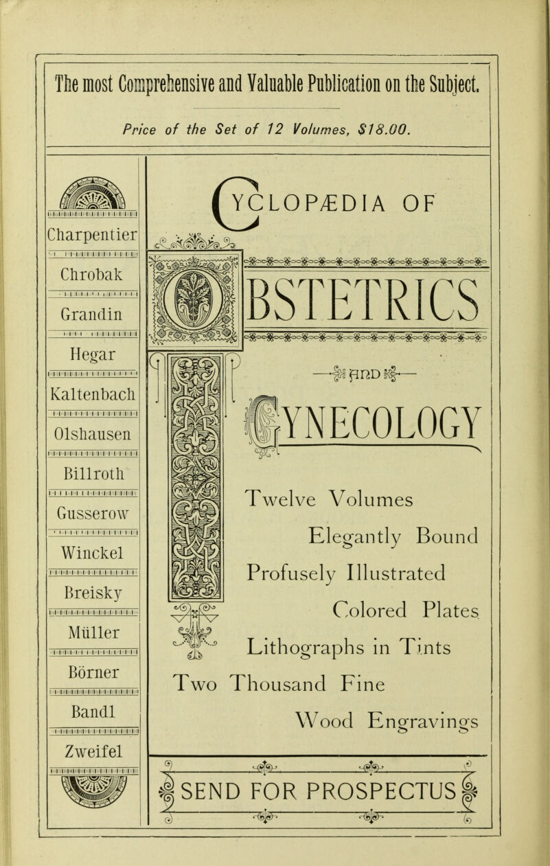 Tbe most Coipreliensive and Valuable Publication on the Subject. Price of the Set of 12 Volumes, $18.00. Ililiillllllllillll|i|lilll|il|r|il|ii|li|llllll Charpentier 'lii|n|ii|iiliilii| in Clirobak Grandin Hegar Kaltenbacli Olshausen M|i<|ii|ll|li|,:|M|ii|,i|i|||i|i'|ii|ij„|<i| Billroth Gusserow • ■■•■■•■•I'' >l'iMiii|i'i iMiiii Winckel II|ii|h|h|.i|i||ii|ii|iI||iMIi Breisky lllill|ll|llllll|l|ll|Hlll|ll|ll|l>|lllllllll> Mliller Borner Mlillllllllllllllilllllllllllllllllllllllll Bandl CLOP^DIA OF BSTETRICS YNECOLOGY Twelve Volumes Elegantly Bound Profusely Illustrated Colored Plates f^' Lithographs in Tints Two Thousand Fine Wood Engravings