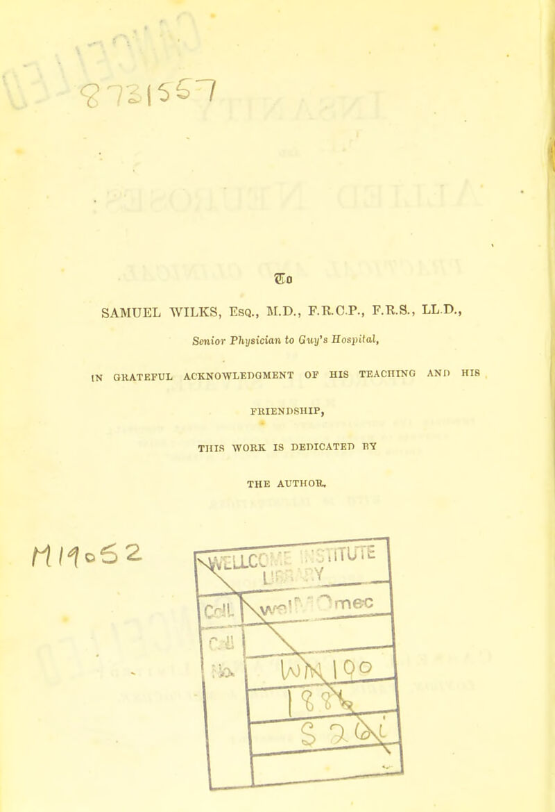 SAMUEL WILKS, Esq., M.D., F.E.C.P., F.ft.S., LL.D., Senior Physician to Guy's Hospital, IN GRATEFUL ACKNOWLEDGMENT OF HIS TEACHING AND HIS FRIENDSHIP, THIS WORK IS DEDICATED Rlf THE AUTHOR,