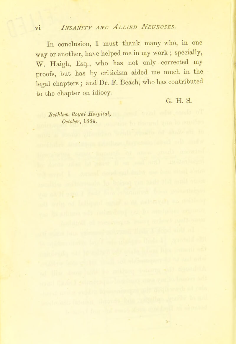 In conclusion, I must thank many who, in one way or another, have helped me in my work ; specially, W. Haigh, Esq., who has not only corrected my proofs, but has by criticism aided me much in the legal chapters; and Dr. F. Beach, who has contributed to the chapter on idiocy. G. H. S. Bethlem Royal Hospital, October, 1884.