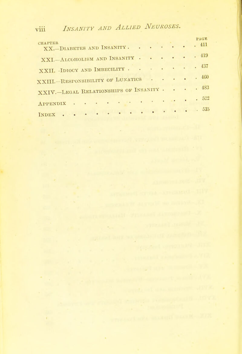 VUl PAUK CHAPTER 4>1 XX.—Diabetes and Insanity XXI.—Alcoholism and Insanity 4.37 XXII. -Idiocy and Imbecility XXLTL— Responsibility of Lukatics 100 AQ't XXIV.-Legal Relationships of Insanity . . • • .522 Appendix 535 Index