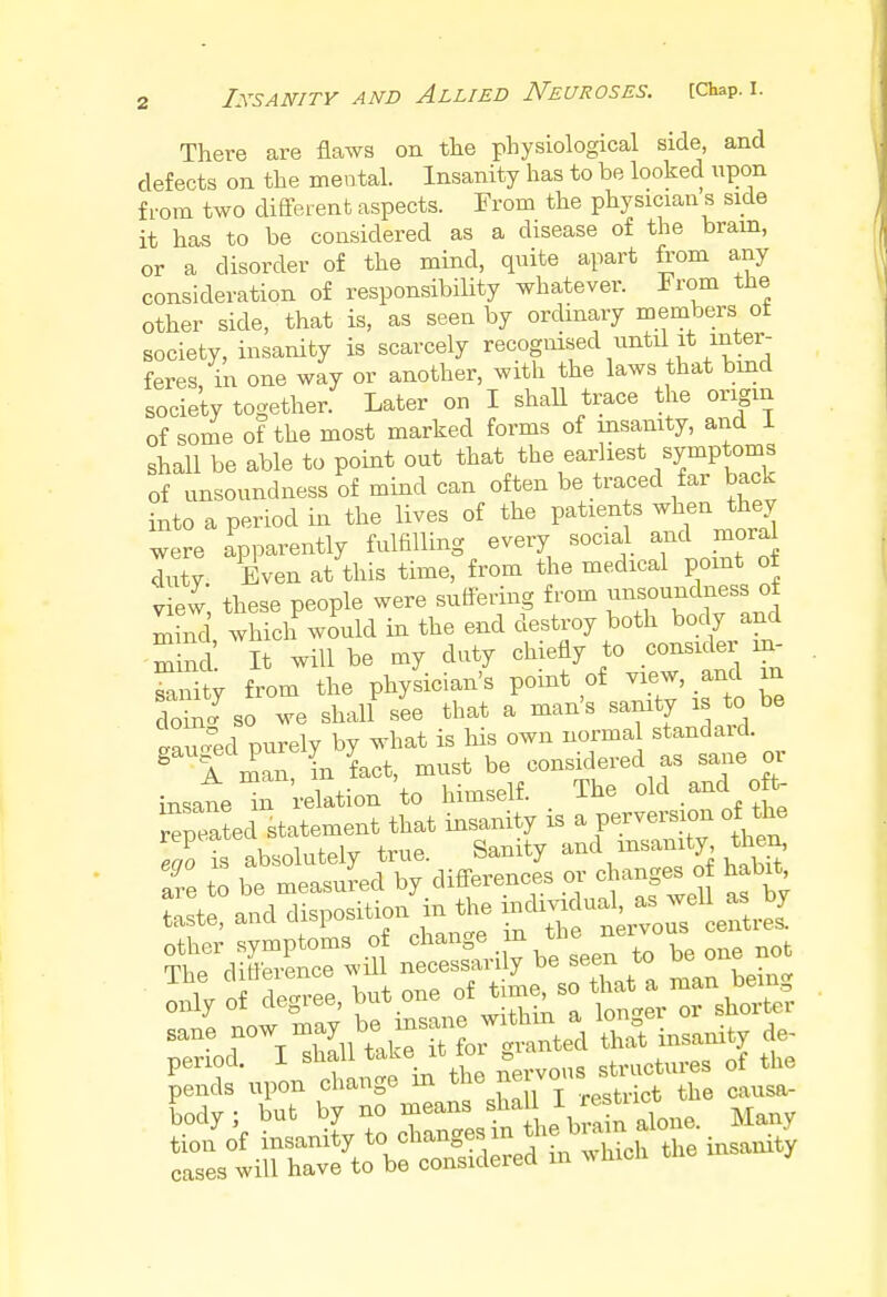 There are flaws on the physiological side, and defects on the mental. Insanity has to be looked upon from two different aspects. From the physician a side it has to be considered as a disease of the brain, or a disorder of the mind, quite apart from any consideration of responsibility whatever. From the other side/that is, as seen by ordinary members ot society, insanity is scarcely recogmsed until it inter- feres in one way or another, with the laws that bind society together. Later on I shall trace the origin of some of the most marked forms of insanity, and 1 shall be able to point out that the earliest symptoms of unsoundness of mind can often be traced far back into a period in the lives of the paWb when they were apparently fulfilling every social and mora duty Even at this time, from the medical point ot view these people were suffering from unsoundness of S which would in the end destroy both body and SS It will be my duty chiefly to consider in- SSty from the physician's point of view, and m W so we shall see that a man's sanity is to be Xred purely by what is his own normal standard. g A man, L fact, must be considered as sane or insane in relation to himself. The old andL oft- repeated statement that insanity is a perversion of the Tis absolutely true. Sanity and insanity then, are to be measured by differences or changes of habit E£«d disposition in the ^f^t^^L other symptoms of change, m