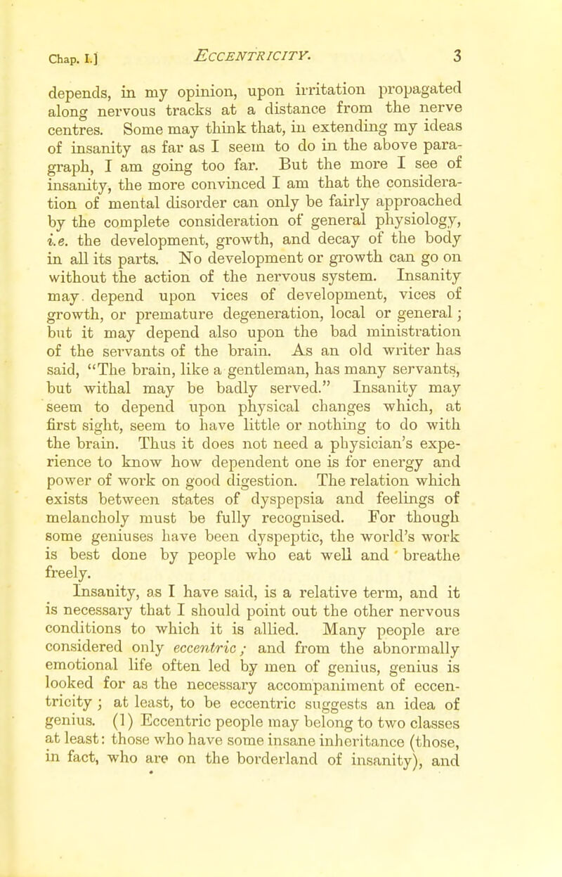 depends, in my opinion, upon irritation propagated along nervous tracks at a distance from the nerve centres. Some may think that, in extending my ideas of insanity as far as I seem to do in the above para- graph, I am going too far. But the more I see of insanity, the more convinced I am that the considera- tion of mental disorder can only be fairly approached by the complete consideration of general physiology, i.e. the development, growth, and decay of the body in all its parts. No development or growth can go on without the action of the nervous system. Insanity may. depend upon vices of development, vices of growth, or premature degeneration, local or general; but it may depend also upon the bad ministration of the servants of the brain. As an old writer has said, The brain, like a gentleman, has many servants, but withal may be badly served. Insanity may seem to depend upon physical changes which, at first sight, seem to have little or nothing to do with the brain. Thus it does not need a physician's expe- rience to know how dependent one is for energy and power of work on good digestion. The relation which exists between states of dyspepsia and feelings of melancholy must be fully recognised. For though some geniuses have been dyspeptic, the world's work is best done by people who eat well and breathe freely. Insanity, as I have said, is a relative term, and it is necessary that I should point out the other nervous conditions to which it is allied. Many people are considered only eccentric; and from the abnormally emotional life often led by men of genius, genius is looked for as the necessary accompaniment of eccen- tricity ; at least, to be eccentric suggests an idea of genius. (1) Eccentric people may belong to two classes at least: those who have some insane inheritance (those, in fact, who are on the borderland of insanity), and