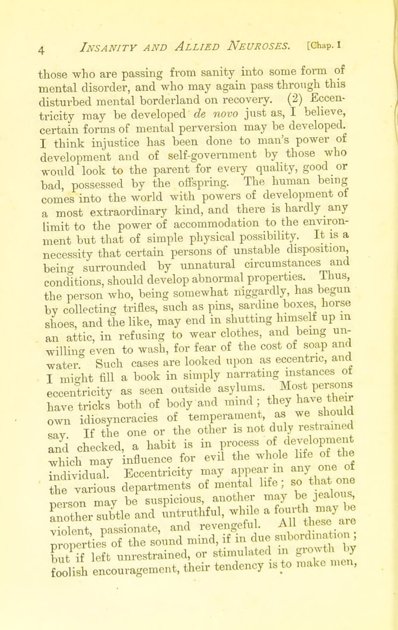 those who are passing from sanity into some form of mental disorder, and who may again pass through this disturbed mental borderland on recovery. (2) Eccen- tricity may be developed de novo just as, I believe, certain forms of mental perversion may be developed. I think injustice has been done to man's power of development and of self-government by those who would look to the parent for every quality, good or bad, possessed by the offspring. The human being comes into the world with powers of development of a most extraordinary kind, and there is hardly any limit to the power of accommodation to the environ- ment but that of simple physical possibility. It is a necessity that certain persons of unstable disposition, beino- surrounded by unnatural circumstances and conditions, should develop abnormal properties. Thus, the person who, being somewhat niggardly, has begun by collecting trifles, such as pins, sardine boxes horse shoes, and the like, may end in shutting himself up m an attic, in refusing to wear clothes, and being un- willing even to wash, for fear of the cost of soap and water Such cases are looked upon as eccentric, and I mieht fill a book in simply narrating instances ot eccentricity as seen outside asylums. Most persons have trickt both of body and mind ; they have their own idiosyncracies of temperament, as we should sav If the one or the other is not duly restrained and checked, a habit is in process of development which may influence for evil the whole life of the individual. Eccentricity may appear in any one ot the various departments of mental life; so that one rTewra may be suspicious, another may be jealous, SierSle and untruthful, while a violent passionate, and revengeful. All these aie propertied of the sound mind, if in due subornation; but if left unrestrained, or stimulated m growth fag foolish encouragement, their tendency is to make men,