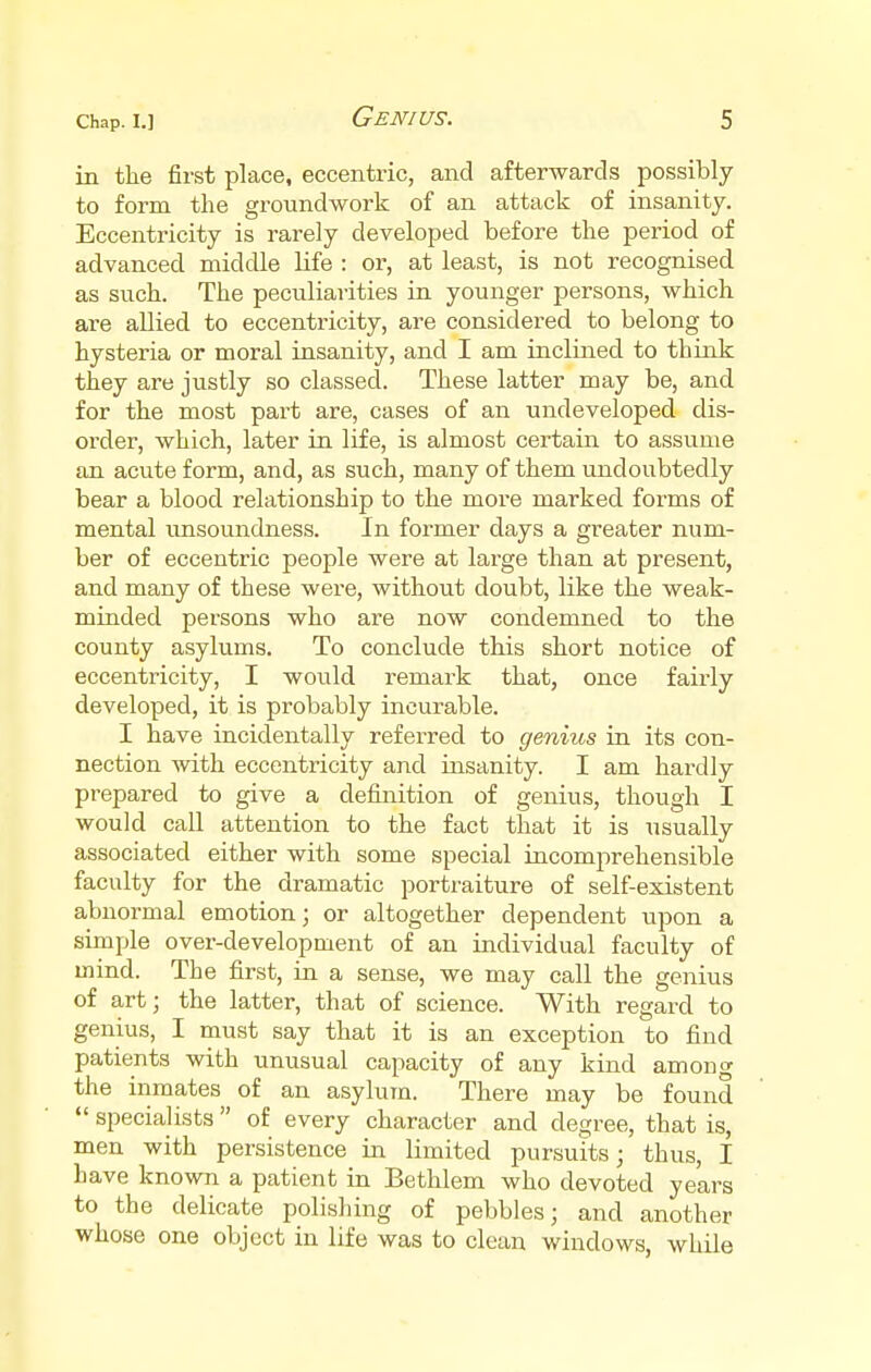 in the first place, eccentric, and afterwards possibly to form the groundwork of an attack of insanity. Eccentricity is rarely developed before the period of advanced middle life : or, at least, is not recognised as such. The peculiarities in younger persons, which are allied to eccentricity, are considered to belong to hysteria or moral insanity, and I am inclined to think they are justly so classed. These latter may be, and for the most part are, cases of an undeveloped dis- order, which, later in life, is almost certain to assume an acute form, and, as such, many of them undoubtedly bear a blood relationship to the more marked forms of mental unsoundness. In former days a greater num- ber of eccentric people were at large than at present, and many of these were, without doubt, like the weak- minded persons who are now condemned to the county asylums. To conclude this short notice of eccentricity, I would remark that, once fairly developed, it is probably incurable. I have incidentally referred to genius in its con- nection with eccentricity and insanity. I am hardly prepared to give a definition of genius, though I would call attention to the fact that it is usually associated either with some special incomprehensible faculty for the dramatic portraiture of self-existent abnormal emotion; or altogether dependent upon a simple over-development of an individual faculty of mind. The first, in a sense, we may call the genius of art; the latter, that of science. With regard to genius, I must say that it is an exception to find patients with unusual capacity of any kind among the inmates of an asylum. There may be found  specialists  of every character and degree, that is, men with persistence in limited pursuits; thus, I have known a patient in Bethlem who devoted years to the delicate polishing of pebbles; and another whose one object in life was to clean windows, while