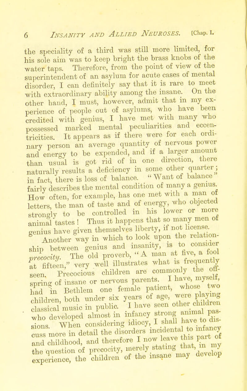 the speciality of a third was still more limited, for his sole aim was to keep bright the brass knobs of the water taps. Therefore, from the point of view of the superintendent of an asylum for acute cases of mental disorder, I can definitely say that it is rare to meet with extraordinary ability among the insane. On the other baud, I must, however, admit that m my ex- perience of people out of asylums, who have been credited with genius, I have met with many who possessed marked mental peculiarities and eccen- tricities. It appears as if there were for each ordi- nary person an average quantity of nervous power and energy to be expended, and if a larger amount than usual is got rid of in one direction, there naturally results a deficiency in some other quarter; in fact, there is loss of balance. « Want of balance fairly describes the mental condition of many a genius. How often, for example, has one met with a man ot letters, the man of taste and of energy, who objected strongly to be controlled in his lower or more animal tastes ! Thus it happens that so many men of genius have given themselves liberty, if not license. g Another way in which to look upon the relation- ship between genius and insanity, is to consider Irecocitv. The old proverb,  A man at five, a fool S fifteen, very well illustrates what is frequently seen Precocious children are commonly the off- spring of insane or nervous parents. I have, myself had in Bethlem one female patient, whose two children both under six years of age, were playing classical music in public. I have seen other children • .ho developed almost in infancy strong animal pas- sions When considering idiocy, I shall have to dis cuss more in detail the disorders inc dental to infancy and childhood, and therefore I now leave is part of