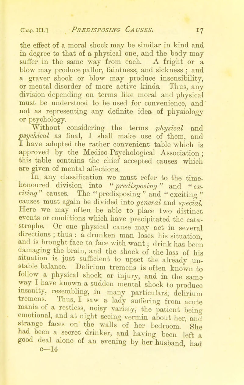 Predisposing Causes. the effect of a moral shock may be similar in kind and in degree to that of a physical one, and the body may suffer in the same way from each. A fright or a blow may produce pallor, faintness, and sickness ; and a graver shock or blow may produce insensibility, or mental disorder of more active kinds. Thus, any division depending on terms like moral and physical must be understood to be used for convenience, and not as representing any definite idea of physiology or psychology. Without considering the terms physical and psychical as final, I shall make use of them, and I have adopted the rather convenient table which is approved by the Medico-Psychological Association; this table contains the chief accepted causes which are given of mental affections. In any classification we must refer to the time- honoured division into predisposing and ex- citing  causes. The  predisposing  and  exciting  causes must again be divided into general and special. Here we may often be able to place two distinct events or conditions which have precipitated the cata- strophe. Or one physical cause may act in several directions ; thus : a drunken man loses his situation, and is brought face to face with want; drink has been damaging the brain, and the shock of the loss of his situation is just sufficient to upset the already un- stable balance. Delirium tremens is often known to follow a physical shock or injury, and in the sama way I have known a sudden mental shock to produce insanity, resembling, in many particulars, delirium tremens. Thus, I saw a lady suffering from acute mama of a restless, noisy variety, the patient bein^ emotional, and at night seeing vermin about her, and strange faces on the walls of her bedroom. She had been a secret drinker, and having been left a good deal alone of an evening by her husband had c—14 '