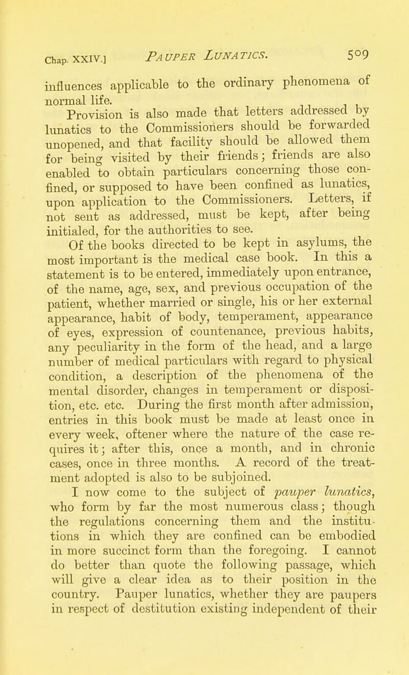 chap, xxiv.] Pauper Lunatics. 5°9 influences applicable to the ordinary phenomena of normal life. Provision is also made that letters addressed by lunatics to the Commissioners should be forwarded unopened, and that facility should be allowed them for being visited by their friends; friends are also enabled to obtain particulars concerning those con- fined, or supposed to have been confined as lunatics, upon application to the Commissioners. Letters, if not sent as addressed, must be kept, after being initialed, for the authorities to see. Of the books directed to be kept in asylums, the most important is the medical case book. In this a statement is to be entered, immediately upon entrance, of the name, age, sex, and previous occupation of the patient, whether married or single, his or her external appearance, habit of body, temperament, appearance of eyes, expression of countenance, previous habits, any peculiarity in the form of the head, and a large number of medical particulars with regard to physical condition, a description of the phenomena of the mental disorder, changes in temperament or disposi- tion, etc. etc. During the first month after admission, entries in this book must be made at least once in every week, oftener where the nature of the case re- quires it; after this, once a month, and in chronic cases, once in three months. A record of the treat- ment adopted is also to be subjoined. I now come to the subject of pauper lunatics, who form by far the most numerous class; though the regulations concerning them and the institu- tions in which they are confined can be embodied in more succinct form than the foregoing. I cannot do better than quote the following passage, which will give a clear idea as to their position in the country. Pauper lunatics, whether they are paupers in respect of destitution existing independent of their