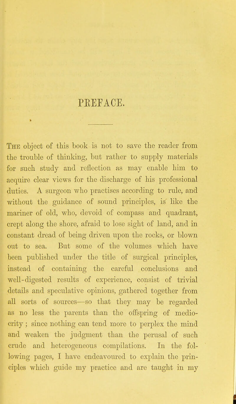 PEEFACE. The object of this book is not to save tlie reader from the trouble of thinking, but rather to supply materials for such study and reflection as may enable him to acquire clear views, for the discharge of his professional duties. A surgeon who practises according to rule, and without the giiidance of sound principles, is like the mariner of old, who, devoid of compass and quadrant, crept along the shore, afraid to lose sight of land, and in constant dread of being driven upon the rocks, or blown out to sea. But some of the volumes which have been published under the title of sm'gical principles, instead of containing the careful conclusions and well-digested results of experience, consist of trivial details and speculative opinions, gathered together from aU sorts of sources—so that they may be regarded as no less the parents than the offspring of medio- crity ; since nothing can tend more to perplex the mind and weaken the judgment than the perusal of such crude and heterogeneous compilations. In the fol- lowing pages, I have endeavoured to ex2:)lain tlie prin- ciples whicli guide my practice and are tauglit in my
