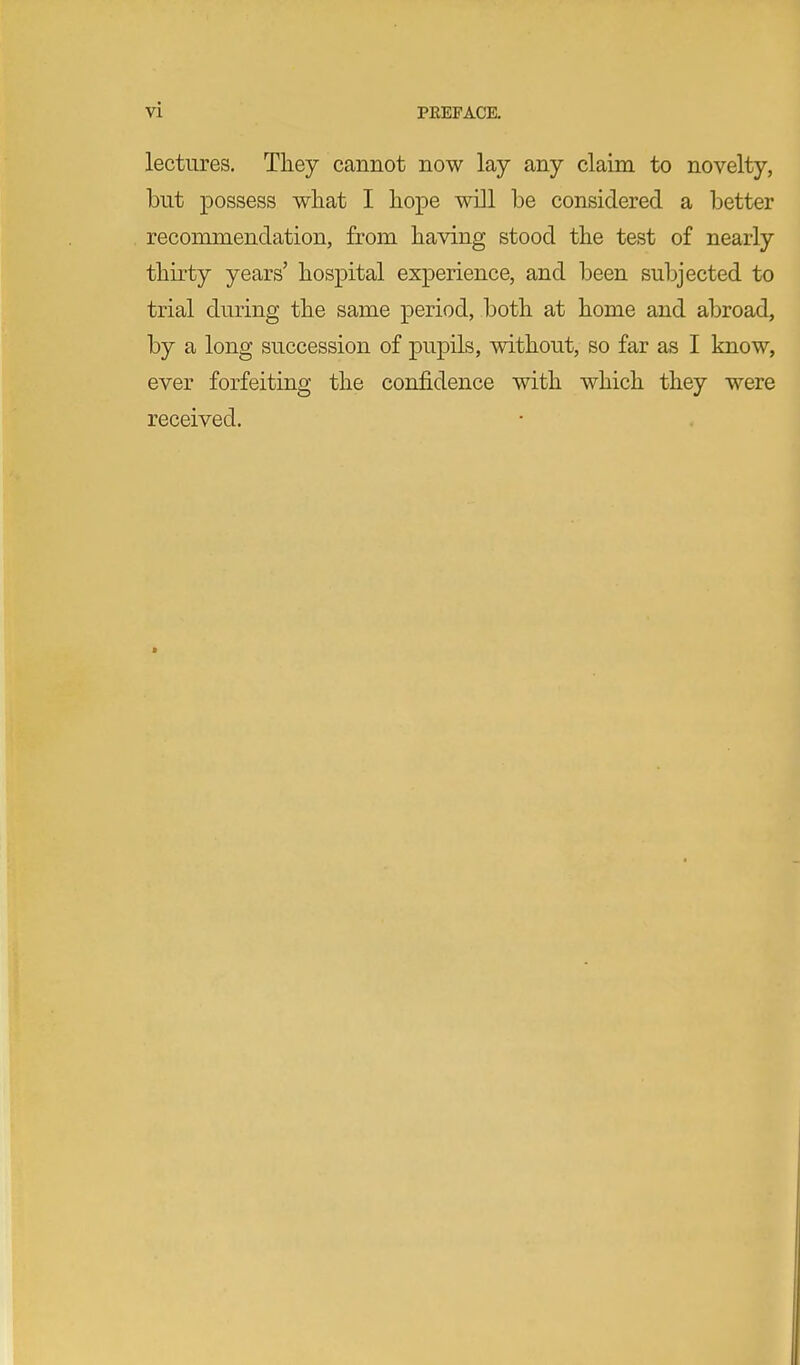 lectures. They cannot now lay any claim to novelty, but possess what I hope will be considered a better recommendation, from having stood the test of nearly thirty years' hospital experience, and been subjected to trial during the same period, both at home and abroad, by a long succession of pupils, without, so far as I know, ever forfeiting the confidence with which they were received.